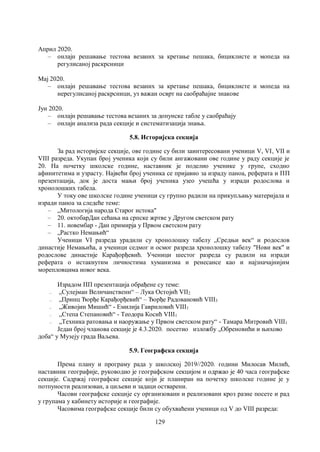 129
Април 2020.
– онлајн решавање тестова везаних за кретање пешака, бициклисте и мопеда на
регулисаној раскрсници
Мај 2020.
– онлајн решавање тестова везаних за кретање пешака, бициклисте и мопеда на
нерегулисаној раскрсници, уз важан осврт на саобраћајне знакове
Јун 2020.
– онлајн решавање тестова везаних за допунске табле у саобраћају
– онлајн анализа рада секције и систематизација знања.
5.8. Историјска секција
За рад историјске секције, ове године су били заинтересовани ученици V, VI, VII и
VIII разреда. Укупан број ученика који су били ангажовани ове године у раду секције је
20. На почетку школске године, наставник је поделио ученике у групе, сходно
афинитетима и узрасту. Највећи број ученика се пријавио за израду паноа, реферата и ПП
презентација, док је доста мањи број ученика узео учешћа у изради родослова и
хронолошких табела.
У току ове школске године ученици су групно радили на прикупљању материјала и
изради паноа за следеће теме:
– „Mитологија народа Старог истока"
– 20. октобарДан сећања на српске жртве у Другом светском рату
– 11. новембар - Дан примирја у Првом светском рату
– „Растко Немањић“
Ученици VI разреда урадили су хронолошку табелу „Средњи век“ и родослов
династије Немањића, а ученици седмог и осмог разреда хронолошку табелу "Нови век" и
родослове династије Карађорђевић. Ученици шестог разреда су радили на изради
реферата о истакнутим личностима хуманизма и ренесансе као и најзначајнијим
морепловцима новог века.
Израдом ПП презентација обрађене су теме:
– „Сулејман Величанствени“ – Лука Остојић VII2
– „Принц Ђорђе Карађорђевић“ – Ђорђе Радовановић VIII3
– „Живојин Мишић“ - Емилија Гавриловић VIII1
– „Степа Степановић“ - Теодора Косић VIII1
– „Техника ратовања и наоружање у Првом светском рату“ - Тамара Митровић VIII1
Један број чланова секције је 4.3.2020. посетио изложбу „Обреновићи и њихово
доба“ у Музеју града Ваљева.
5.9. Географска секција
Према плану и програму рада у школској 2019//2020. години Милосав Милић,
наставник географије, руководио је географском секцијом и одржао је 40 часа географске
секције. Садржај географске секције који је планиран на почетку школске године је у
потпуности реализован, а циљеви и задаци остварени.
Часови географске секције су организовани и реализовани кроз разне посете и рад
у групама у кабинету историје и географије.
Чaсовима географске секције били су обухваћени ученици од V до VIII разреда:
 