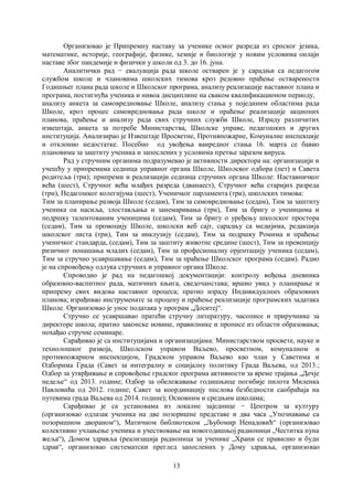 13
Организовао је Припремну наставу за ученике осмог разреда из српског језика,
математике, историје, географије, физике, хемије и биологије у новим условима онлајн
наставе због пандемије и физички у школи од 3. до 16. јуна.
Аналитички рад − евалуација рада школе остварен је у сарадњи са педагогом
службом школе и члановима школских тимова кроз редовно праћење остварености
Годишњег плана рада школе и Школског програма, анализу реализације наставног плана и
програма, постигнућа ученика и нивоа дисциплине на сваком квалификационом периоду,
анализу анкета за самовредновање Школе, анализу стања у појединим областима рада
Школе, кроз процес самовредновања рада школе и праћење реализације акционих
планова, праћење и анализу рада свих стручних служби Школе, Израду различитих
извештаја, анкета за потребе Министарства, Школске управе, педагошких и других
институција. Анализирао је Извештаје Просветне, Противпожарне, Комуналне инспекције
и отклонио недостатке. Посебно од увођења ванредног стања 16. марта се бавио
плановима за заштиту ученика и запослених у условима претње заразом вируса.
Рад у стручним органима подразумевао је активности директора на: организацији и
учешћу у припремама седница управног органа Школе, Школског одбора (пет) и Савета
родитеља (три); припреми и реализацији седница стручних органа Школе: Наставничког
већа (шест), Стручног већа млађих разреда (дванаест), Стручног већа старијих разреда
(три), Педагошког колегијума (шест), Ученичког парламента (три), школских тимова:
Тим за планирање развоја Школе (седам), Тим за самовредновање (седам), Тим за заштиту
ученика оа насиља, злостављања и занемаривања (три), Тим за бригу о ученицима и
подршку талентованим ученицима (седам), Тим за бригу о уређењу школског простора
(седам), Тим за промоцију Школе, школски веб сајт, сарадњу са медијима, редакција
школског листа (три), Тим за инклузију (седам), Тим за подршку Ромима и праћење
ученичког стандарда, (седам), Тим за заштиту животне средине (шест), Тим за превенцију
ризичног понашања младих (седам), Тим за професионалну орјентацију ученика (седам),
Тим за стручно усавршавање (седам), Тим за праћење Школског програма (седам). Радио
је на спровођењу одлука стручних и управног органа Школе.
Спроводио је рад на педагошкој документацији: контролу вођења дневника
образовно-васпитног рада, матичних књига, сведочанстава; вршио увид у планирање и
припрему свих видова наставног процеса; пратио израду Индивидуалних образовних
планова; израђивао инструменате за процену и праћење реализације програмских задатака
Школе. Организовао је унос података у програм „Доситеј“.
Стручно се усавршавао пратећи стручну литературу, часописе и приручнике за
директоре школа; пратио законске новине, правилнике и прописе из области образовања;
похађао стручне семинаре.
Сарађивао је са институцијама и организацијама: Министарством просвете, науке и
технолошког развоја, Школском управом Ваљево, просветном, комуналном и
противпожарном инспекцијом, Градском управом Ваљево као члан у Саветима и
Одборима Града (Савет за интегралну и социјалну политику Града Ваљева, од 2013.;
Одбор за утврђивање и спровођење градског програма активности за време трајања „Дечје
недеље“ од 2013. године; Одбор за обележавање годишњице погибије пилота Миленка
Павловића од 2012. године; Савет за координацију послова безбедности саобраћаја на
путевима града Ваљева од 2014. године); Основним и средњим школама;
Сарађивао је са установама из локалне заједнице − Центром за културу
(организовао одлазак ученика на две позоришне представе и два часа „Упознавање са
позоришном двораном“), Матичном библиотеком „Љубомир Ненадовић“ (организовао
колективно учлањење ученика и учествовање на новогодишњој радионици „Честитка пуна
жеља“), Домом здравља (реализација радионица за ученике „Храни се правилно и буди
здрав“, организовао систематски преглед запослених у Дому здравља, организовао
 