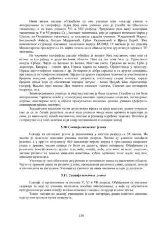 130
Овим видом наставе обухваћени су они ученици који показују смисао и
интересовање за географију. Један број ових ученика узео је учешће на Школском
такмичењу, и то само ученици VII и VIII разреда. Програмом рада нису планирана
такмичења за V и VI разред. Са Школског такмичења, које је одржано почетком марта у
Школи, на Општинско такмичење се пласирали следећи ученици: Младеновић Марија,
Богдановић Анђела, Богдан Марјановић, Срђан Радовановић и Ирина Ђурић. Због
новонастале ситуације изазаване пандемиом вируса КОВИД 19 настава је по упуству
Министарства просверте од 16. марта почела да се обавља путем друштвенух мрежа и ТВ
програма.,
На часовима географске секције обрађен је велики број наставних тема које су
везане за географију и друге наставне области. Неке од тих тема биле су: Туристичка
понуда Србије, Чарде од Бездана до Бешке, Мостови света, Градови на води, Срби у
дијаспори, Београд – главни град, Израда карата на хамеру, Оријентација у простору,
Израда картографских знакова и др. Остварена је добра сарадња и са другим секцијама,
пре свега са историјском секцијом. Заједно са другим секцијама чланови су учествовали у
бројним акцијама: сређивању школског дворишта, сакупљању старог папира, изради
бројних паноа који су обележили значајне датуме – Јован Цвијић, наш најпознатији
географ, Ваљево кроз векове, Дан заштите озонског омотача, Светски дан мочварних
подручја, итд.
Заинтересованост ученика за овај вид наставе је била одлична. Посебно су им биле
интересантне теренске вежбе у непосредној околини (прикупљање података, посматрање,
мерење, анкетирање итд) и обрада прикупљених података, радови ученика (реферати,
семинарски радови, постери).
Заједничком анализом путем друштвених мрежа на крају школске године утврдили
смо да се до бољих резултата долази када ученици имају више времена и простора да
сами, уз минималну помоћ наставника, поставе и решавају одређене задатаке. Посебно је
то присутно код оних задатака који имају мотивациони и сазнајни значај.
5.10. Секција енглеског језика
Секција из енглеског језика је реализована у шестом разреду са 58 часова. На
часове је долазило неколико ученика шестих разреда. Часове су улавном похађали
редовно, а у другом полудишту због пандемије корона вируса и проглашења ванредног
стања у држави, часови секције су били на даљину, преко интернета. Обрађиване су
различите теме из живота: делови тела, воће, поврће, пиће; шта воле/ не воле, спортови;
заставе различитих земаља; омиљена животиња, кућни љубимац; опис људи; мој дом;
омиљена музика итд.
Ученици су тако обогатили свој речник и проширили знања из различитих области.
Често су правили паное на различите теме, проналазили различите слике, сецкали, лепили
и писали речи на енглеском. Ученици су уживали на овим часовима и радо су долазили.
5.11. Секција немачког језика
Секција је организована за ученике V, VI и VII разреда. Обрађивани су наставни
садржаји за које су ученици испољили посебно интересовање, a који су обухватили
културолошке разлике између земаља немачког говорног подручја и наше земље.
Током наставе на даљину учиницима је слат материјал, разни тематски линкови,
које су они пратили путем интернета.
 
