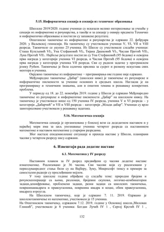 132
5.15. Информатичка секцијa и секција из техничког образовања
Школске 2019/2020. године ученици су исказали велико интересовање за учешће у
секцији из информатике и рачунарства, а такође и за секцијe у оквиру предмета Техничко
и информатичко образовање и постигли су запажене резултате.
Општинско такмичење из информатике и рачунарства је одржано 22. фебруара
2020. у Ваљевској гимназији. На такмичењу су учествовали ученици V, VI, VII и VIII
разреда. Такмичило се укупно 25 ученика. Из Школе су учествовали следећи ученици:
Сташа Кузељевић VI2, Уна Стефановић VI2, Тијана Дашковић VI1, Часлав Протић VII1,
Лука Протић VII1. Најбоље резултате постигли су Уна Стефановић (95 бодова) и освојена
прва награда у категорији ученика VI разреда, и Часлав Протић (95 бодова) и освојена
прва награда у категорији ученика VII разреда. Сви су радили задатке у програмском
језику Python. Такмичење је била одлична прилика за сусрет и размену искустава свих
ментора и ученика.
Окружно такмичење из информатике − програмирања ове године није одржано.
Међународно такмичење „Дабар” (школски ниво) је такмичење из рачунарске и
информатичке писмености за ученике основних и средњих школа. Нагласак је на
програмирању и техничким знањима, али и општим темама и решавању конкретних
проблема.
У периоду од 18. до 22. новембра 2019. године у Школи je одржано Mеђународно
такмичење из рачунарске и информатичке писмености „Дабар” на школском нивоу. На
такмичењу је учествовало више од 150 ученика IV разреда, ученика V и VI разреда – у
категорији „Дабарчић” и VII и VIII разреда – категорији „Млади дабар”. Ученици су врло
заинтересовано учествовали у решавању задатакa.
5.16. Математичка секцијa
Математичка секција је организована у блиској вези са дододатном наставом и у
највећој мери има за циљ упознавање ученика четвртог разреда са наставником
математике и наставом математике у старијим разредима.
Због настале епидемиолошке ситуације и прекида наставе у Школи, планирани
часови у четвртом разреду нису одржани.
6. Извештаји рада додатне наставе
6.1. Математика у IV разреду
Наставним планом за IV разред предвиђени су часови додатне наставе
изматематике. Реализовано је 36 часова. Сви часови који су реализовани у
периодуванредног стања били су на Вајберу, Зуму, Микрософт тимсу и примере за
самостални радкоји су прослеђивани мејлом.
У току школске године обрађене су следеће теме: природни бројеви и
рачунскеоперације са њима, разломци, бројевни скупови, логичко-комбинаторни
задаци,дешифровање, проблемски задаци, разни задаци са школских такмичења,
површинаквадрата и правоугаоника, површина квадра и коцке, обим правоугаоника,
квадрата итроуглa.
На Школском такмичењу, које је одржано 7. 11. 2019. Одржано је
школскотакмичење из математике, учествовало је 15 ученика.
На Општинском такмичењу, одржаном 7.12. 2019. године у Oсновној школи„Милован
Глишићˮ, учествовало је 8 ученика: Богдан Лучић IV 1 , Сергеј Крстић IV 1 ,
 