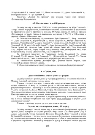 133
ЛазарПавловић IV 1, Невена Тепић IV 2, Маша Милошевић IV 2, Диона Даниловић IV 3 ,
ВикторНиколић IV 3 и Тара Чулић IV 3 .
Tакмичењe „Кенгур без границаˮ, oве школске године није одржано
збогпандемије Корона вируса.
6.2. Математика од V до VIII разреда
Додатну наставу у школској 2019/2020. години реализовали су Маја Станковић,
Тамара Лазић и Марија Вуковић, наставници математике. Додатна настава је реализована
по предвиђеном плану и програму за школску 2019/2020. годину, уз одређене промене
због ванредне ситуације. Настава је реализована за ученике V, VI, VII и VIII разреда, у
укупном обиму од 134 школска часа.
На Општинском такмичењу су учествовали: Вук Обрадовић V1, Лазар Јовановић
V1 , Лука Богдановић V2, Војин Остојић V2, Филип Софронић V2, Матија Солдатовић V3
(похвала), Филип Рајовић V3, Андреј Николић V3, Сташа Кузељевић VI2 (III место), Лена
Топаловић VI2 (III место), Лазар Грујичић VI2, Иван Бирташевић VI3, Уна Стефановић VI2,
Часлав Протић VII1 (похвала), Лука Протић VII1, Филип Лукић VII1, Урош Исаиловић
VII2, Стефан Савић VII3, Марија Петрић VIII1 (III место), Реља Димитријевић VIII1, Нађа
БогдановићVIII2, Милица Бранковић VII3, Тања Петровић VII3 .
На Окружном такмичењу су учествовали: Матија Солдатовић V3, Сташа
Кузељевић VI2 (III место), Лена Топаловић VI2 (III место),Лазар Грујичић VI2, Часлав
Протић VII1 (II место),, Урош Исаиловић VII2, Марија Петрић VIII1 (похвала).
На математичком турниру „Интеграл куп“, ученица шестог разреда, Лена
Топаловић је освојила бронзану медаљу.
С обзиром на ванредну ситуацију, није одржано такмичење „Кенгур без граница“.
6.3. Српски језик
Додатна настава из српског језика у V разреду
Додатну наставу из српског језика у V разреду реализовале су Љиљана Павловић и
Мирјана Смоловић, наставници српског језика.
Ученици су се укључили у рад углавном због припреме за такмичења, али су у току
године показивали и жељу за додатним радом из области књижевности, читања и
разумевања прочитаног. Највише су се истакли: Милица Деспотивић V1, Филип Марковић
V1, Лука Богдановић V2, Вељко Митровић, Софија Миiловановић и Вања Танасијевић V3.
Због пандемије изазване вирусом короне и проглашења ванредног стања, одржано је само
Школско такмичење из српског језика и језичке културе.
У додатној настави са ученицима V разреда коришћени су и дигитални уџбеници,
као и остале напредне могућности које нуди сервис www.eucionica.rs и пројекат „2000
дигиталних учионицаˮ.
Ученици су успешно пратили све програме додатне наставе.
Додатна настава из српског језика у VI разреду
Додатну наставу из српског језика, коју је реализовала Рајна Бранковић, професор
српског језика, похађали су следећи ученици: Нађа Косић, Ана Вилотијевић (VI1) и
Анђела Анђелковић, Сташа Кузељевић, Николина Павловић, Лена Топаловић и Лазар
Грујичић (VI2).Ученици су се укључили у рад углавном због припреме за такмичења, али
су у току године показивали и жељу за додатним радом из области књижевности и читања
и разумевања прочитаног. Ученици су напредовали у раду и остварили запажен резултат
 