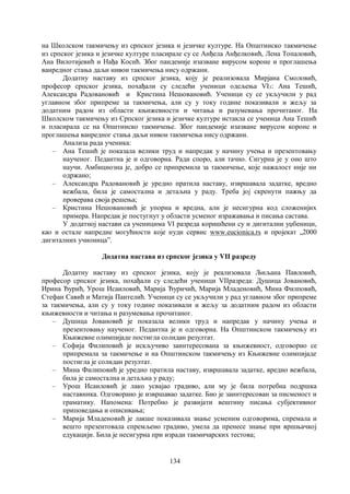 134
на Школском такмичењу из српског језика и језичке културе. На Општинско такмичење
из српског језика и језичке културе пласирале су се Анђела Анђелковић, Лена Топаловић,
Ана Вилотијевић и Нађа Косић. Због пандемије изазване вирусом короне и проглашења
ванредног стања даљи нивои такмичења нису одржани.
Додатну наставу из српског језика, коју је реализовала Мирјана Смоловић,
професор српског језика, похађали су следећи ученици одељења VI3: Ана Тешић,
Александра Радовановић и Кристина Нешовановић. Ученици су се укључили у рад
углавном због припреме за такмичења, али су у току године показивали и жељу за
додатним радом из области књижевности и читања и разумевања прочитаног. На
Школском такмичењу из Српског језика и језичке културе истакла се ученица Ана Тешић
и пласирала се на Општинско такмичење. Због пандемије изазване вирусом короне и
проглашења ванредног стања даљи нивои такмичења нису одржани.
Анализа рада ученика:
– Ана Тешић је показала велики труд и напредак у начину учења и презентовању
наученог. Педантна је и одговорна. Ради споро, али тачно. Сигурна је у оно што
научи. Амбициозна је, добро се припремила за такмичење, које нажалост није ни
одржано;
– Александра Радовановић је уредно пратила наставу, извршавала задатке, вредно
вежбала, била је самостална и детаљна у раду. Треба јој скренути пажњу да
проверава своја решења;
– Кристина Нешовановић је упорна и вредна, али је несигурна код сложенијих
примера. Напредак је постугнут у области усменог изражавања и писања састава.
У додатној настави са ученицима VI разреда коришћени су и дигитални уџбеници,
као и остале напредне могућности које нуди сервис www.eucionica.rs и пројекат „2000
дигиталних учионицаˮ.
Додатна настава из српског језика у VII разреду
Додатну наставу из српског језика, коју је реализовала Љиљана Павловић,
професор српског језика, похађали су следећи ученици VIIразреда: Душица Јовановић,
Ирина Ђурић, Урош Исаиловић, Марија Ђуричић, Марија Младеновић, Мина Филповић,
Стефан Савић и Матија Пантелић. Ученици су се укључили у рад углавном због припреме
за такмичења, али су у току године показивали и жељу за додатним радом из области
књижевности и читања и разумевања прочитаног.
– Душица Јовановић је показала велики труд и напредак у начину учења и
презентовању наученог. Педантна је и одговорна. На Општинском такмичењу из
Књижевне олимпијаде постигла солидан резултат.
– Софија Филиповић је искључиво заинтересована за књижевност, одговорно се
припремала за такмичење и на Општинском такмичењу из Књижевне олимпијаде
постигла је солидан резултат.
– Мина Филиповић је уредно пратила наставу, извршавала задатке, вредно вежбала,
била је самостална и детаљна у раду;
– Урош Исаиловић је лако усвајао градиво, али му је била потребна подршка
наставника. Одговорано је извршавао задатке. Био је заинтересован за писменост и
граматику. Напомена: Потребно је развијати вештину писања субјективног
приповедања и описивања;
– Марија Младеновић је лакше показивала знање усменим одговорима, спремала и
вешто презентовала спремљено градиво, умела да пренесе знање при вршњачкој
едукацији. Била је несигурна при изради такмичарских тестова;
 