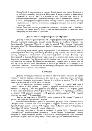 135
– Ирина Ђурић је лако повезивала градиво, била је самостална у раду. Oслањала се
на уџбеник и помоћну литературу. Показивала је већу склоност за књижевност,
изражајно је читала текст и изводила логичке закључке при анализи. На
Општинско такмичење из Књижевне олимпијаде није се појавила због болести.
– Стефан Савић је редовно пратио додатну наставу и показао напредовање у погледу
сигурности, али се одлучио за такмичење из природних наука, тако да није до краја
учествовао у раду;
– Матија Пантелић има дар за дискусије, коментаре, расправе, лако се сналази у
писменим саставима, али због болести није наставио припреме за такмичења и има
пропуста у погледу знања из граматике.
Додатна настава из српског језика у VIII разреду
Додатну наставу из српског језика у VIII разреду реализовале су Рајна Бранковић и
Мирјана Смоловић, наставници српског језика. Наставу су похађали ученици: Тара
Димитријевић, Александра Милетић и Нађа Богдановић VIII2, Емилија Гавриловић,
Хелена Остојић VIII1, Милица Бранковић, Ђорђе Радовановић, Анђела Поповић и Елена
Матић VIII3.
Ученици су напредовали у раду и припремали се за такмичење српског језика и
језичке културе и Књижевну олимпијаду. Истакли су се у тумачењу књижевних дела по
избору, савладавању граматичких и књижевнотеоријских појмова. Ученице Тара
Димитријевић и Емилија Гавриловић учествовале су на општинском нивоу такмичења
Књижевна олимпијада. Тара Димитријевић је освојила друго место и пласирала се на
окружни ниво такмичења. На Школском такмичењу из српског језика и језичке културе
тест су добро урадиле Нађа Богдановић и Александра Милетић и пласирале се на
Општинско такмичење. Због пандемије изазване вирусом короне и проглашења ванредног
стања даљи нивои такмичења нису одржани.
6.4. Физика
Додатна настава је реализована по Плану и програму током школске 2019/2020.
године, уз појачан рад пред такмичења с тим што је због пандемије вируса корона од
марта месеца одржавана електронски.. Настава је извођена за ученике VI, VII и VIII
разреда, у укупном обиму од 20 школских часова.
Неке од обрађених наставних јединица су: „Путања, пут, времеˮ (VI разред);
„Брзина, правац и смер кретањаˮ (VI разред); „Графици зависности брзине и пута од
временаˮ (VI разред); „Сила, маса, убрзањеˮ (VII разред); „Убрзањеˮ (VII разред); „Други
Њутнов законˮ (VII разред); „Равномерно променљиво кретањеˮ (VII разред); „Осцилације
и таласиˮ (VIII разред); „Оптикаˮ (VIII разред); „Електростатикаˮ (VIII разред);
„Електрична струјаˮ (VIII разред) итд.
Додатну наставу школске 2019/2020. године похађало је 10 ученика VI разреда, 8
ученика VII разреда и 7 ученика VIII разреда.
Општинско такмичење из физике је одржано 17. фебруара 2020. у Основној школи
„Андра Савчићˮ. Ученици који су се пласирали на Окружно такмичење били су: Часлав
Протић, Стефан Савић, ученици VII разреда, Бојан Вићентић, ученик VIII разреда и
Лазар Грујичић и Лена Топаловић ученици VI разреда.
Окружно такмичење из физике је одржано 10. марта 2020. у Основној школи
„Андра Савчићˮ. Ученици који су учествовали су Часлав Протић, Стефан Савић, ученици
VII разреда, Бојан Вићентић, ученик VIII разреда и Лазар Грујичић и Лена Топаловић
ученици VI разреда. Због пандемија вируса корона није одржано државно такмичење.
 