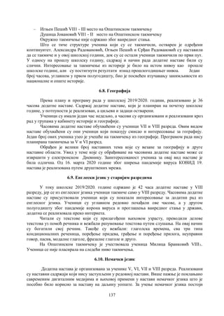 137
– Игњен Пешић VII1 - III место на Општинском такмичењу
Душица Јовановић VII1 - II место на Општинском такмичењу
Oкружно такмичење није одржано због ванредног стања.
Што се тиче структуре ученика који су се такмичили, остварен је одређени
континуитет. Александра Радовановић, Огњен Пешић и Срђан Радовановић су наставили
да се такмиче и у овој школској години, док су се остали ученици такмичили по први пут.
У односу на прошлу школску годину, садржај и начин рада додатне наставе били су
слични. Интересовање за такмичење из историје је било на истом нивоу као прошле
школске године, али су постигнути резултати изнад прошлогодишњег нивоа. Један
број часова, углавном у првом полугодишту, био је посвећен изучавању занимљивости из
националне и опште историје.
6.8. Географија
Према плану и програму рада у школској 2019/2020. години, реализовано је 36
часова додатне наставе. Садржај додатне наставе, који је планиран на почетку школске
године, у потпуности је реализован, а циљеви и задаци остварени.
Ученици су имали један час недељно, а часови су организовани и реализовани кроз
рад у групама у кабинету историје и географије.
Чaсовима додатне наставе обухваћени су ученици VII и VIII разреда. Овим видом
наставе обухваћени су они ученици који показују смисао и интересовање за гографију.
Један број ових ученика узео је учешће на такмичењу из географије. Програмом рада нису
планирана такмичења за V и VI разред.
Обрађен је велики број наставних тема које су везане за географију и друге
наставне области. Увид у теме које су обрађиване на часовима додатне наставе може се
извршити у електронском Дневнику. Заинтересованост ученика за овај вид наставе је
била одлична. Од 16. марта 2020 године због ширења пандемије вируса КОВИД 19.
настава је реализована путем друштвених мрежа.
6.9. Енглески језик у старијим разредима
У току школске 2019/2020. године одржано је 42 часа додатне наставе у VIII
разреду, јер се из енглеског језика ученици такмиче само у VIII разреду. Часовима додатне
наставе су присуствовали ученици који су показали интересовање за додатни рад из
енглеског језика. Ученици су углавном редовно похађали ове часове, а у другом
полугодишту због пандемије корона вируса и проглашења ванредног стања у држави,
додатна се реализовала преко интернета.
Читали су текстове који су прилагођени њиховом узрасту, преводили делове
текстова уз помоћ речника и вежбали разумевање текстова путем слушања. На овај начин
су богатили свој речник. Такође су вежбали: глаголска времена, сва три типа
кондиционалних реченица, поређење придева, грађење и поређење прилога, неуправни
говор, пасив, модалне глаголе, фразалне глаголе и друго.
На Општинском такмичењу је учествовала ученица Милица Бранковић VIII3..
Ученица се није пласирала на следећи ниво такмичења.
6.10. Немачки језик
Додатна настава је организована за ученике V, VI, VII и VIII разреда. Реализовани
су наставни садржаји који нису заступљени у редовној настави. Више пажње је поклањано
савременим дигиталним медијима и њиховој примени у настави немачког језика што је
посебно било корисно за наставу на даљину уопште. За учење немачког језика постоји
 