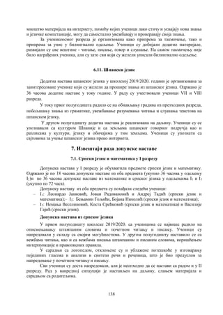 138
мноштво материјала на интернету, помоћу којих ученици лако стичу и усвајају нова знања
и језичке компетанције, могу да самостално увежбавају и проверавају своја знања.
За ученикеосмог разреда је организована како припрема за такмичење, тако и
припрема за упис у билингвално одељење. Ученици су добијали додатне материјале,
развијали су све вештине - читање, писање, говор и слушање. На самом такмичењу није
било награђених ученика, али су зато сви који су желели уписали билингвално одељење.
6.11. Шпански језик
Додатна настава шпанског језика у школској 2019/2020. години је организована за
заинтересоване ученике који су желели да прошире знања из шпанског језика. Одржано је
36 часова додатне наставе у току године. У раду су учествовали ученици VII и VIII
разреда.
У току првог полугодишта радило се на обнављању градива из претходних разреда,
побољшању знања из граматике, увежбавање разумевања читања и слушања текстова на
шпанском језику.
У другом полугодишту додатна настава је реализована на даљину. Ученици су се
упознавали са културом Шпаније и са земљама шпанског говорног подручја као и
разликама у култури, језику и обичајима у тим земљама. Ученици су упознати са
сајтовима за учење шпанског језика преко интернета.
7. Извештаји рада допунске наставе
7.1. Српски језик и математика у I разреду
Допунска настава у I разреду је обухватила предмете српски језик и математику.
Одржано је по 18 часова допунске наставе из оба предмета (укупно 36 часова у одељењу
I2)и по 36 часова допунске наставе из математике и српског језика у одељењима I1 и I3
(укупно по 72 часа).
Допунску наставу из оба предмета су похађали следећи ученици:
– I1: Леонардо Јанковић, Јован Радовановић и Андреј Тадић (српски језик и
математика);– I2: Бењамин Гољићи, Бојана Николић (српски језик и математика);
– I3: Немања Веселиновић, Коста Срећковић (српски језик и математика) и Василије
Гајић (српски језик).
Допунска настава из српског језика
У првом полугодишту школске 2019/2020. са ученицима се највише радило на
описмењавању штампаним словима и почетном читању и писању. Ученици су
напредовали у складу са својим могућностима. У другом полугодишту наставило се са
вежбама читања, као и са вежбама писања штампаним и писаним словима, коришћењем
интерпункције и правописних правила.
У сарадњи са логопедом, отклоњене су и ублажене потешкоће у изговарању
појединих гласова и анализи и синтези речи и реченица, што је био предуслов за
напредовање у почетном читању и писању.
Сви ученици су доста напредовали, али је неопходно да се настави са радом и у II
разреду. Рад у ванредној ситауцији је настављен на даљину, слањем материјала и
сарадњом са родитељима.
 