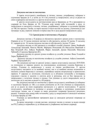 139
Допунска настава из математике
У првом полугодишту увежбавано је читање, писање, упоређивање, сабирање и
одузимање бројева до 5, а затим до 10. Сви ученици су напредовали, али је са радом на
овим садржајима настављено и у другом полугодишту.
У другом полугодишту је систематизован рад са бројевима до 10 и проширени су
садржаји на блок бројева до 20. Ученици који немају веће потешкоће у раду су
напредовали и савладали и писање, читање, упоређивање, сабирање и одузимање бројева
до 100, без прелаза. Такође, од марта месеца и током наставе на даљину, ученицима је слат
материјал за рад, корисни линкови и игрице како би и даље радили напредовали у раду.
7.2. Српски језик и математика у II разреду
Допунска настава у II разреду је обухватила предмете српски језик и математику.
Одржано је по 18 часова допунске наставе из оба предмета, укупно 36 часова. У одељењу
II1 одржано је по 36 часова допунске наставе из оба предмета, укупно 72 часа.
Допунску наставу из оба предмета су похађали следећи ученици: Давид Ђорђевић,
Александар Јанковић, Никола Матић, Маријана Ненадовић (II1).Магдалена Ивановић и
Вук Петровић (II2); Анђела Ђорђевић, Марко Јанковић, Душан Павловић, Николина
Трбовић и Страхиња Црнојачки (II3).
Допунску наставу из српског језика похађали су следећи ученици: Вања Тодорић и
Зоран Ђорђевић (II1).
Допунску наставу из математике похађали су следећи ученици: Анђела Јовановић,
Ђурђина Урошевић (II1).
На допунској настави из српског језика у првом полугодишту школске 2019/2020.
са ученицима се највише радило на описмењавању штампаним словима ћирилице и
читању. Ученици су напредовали у складу са својим могућностима. У другом
полугодишту наставило се са вежбама читања, као и са вежбама писања штампаним и
писаним словима ћирилице и латинице, коришћења знакова интрпункције и правописних
правила. У сарадњи са логопедом, отклоњене су и ублажене потешкоће у изговарању
појединих гласова и анализи и синтези речи и реченица, што је био предуслов за
напредовање у почетном читању и писању. Сви ученици су доста напредовали, али је
неопходно да се настави са радом и у III разреду.
На допунској настави из математике у првом полугодишту увежбавано је сабирање
и одузимање бројева до 100, а са неким ученицима до 20. Сви ученици су напредовали,
али је са радом на овим садржајима настављено и у другом полугодишту. У другом
полугодишту увежбавано је множење и дељење, сабирање и одузимање, једноставни
текстуални задаци, као и задаци са више рачунских операција (редослед рачунских
радњи). Ученици који немају веће потешкоће у раду су напредовали и савладали множење
и дељење бројева до 100.
Ученици са прилагођеним програмом рада су савладали рачунске операције са
бројевима до 20.
За време пандемије и онлајн наставе, допунски часови су везани за видео-лекције
на РТС2 каналу и коришћене су за обнављање и утврђивање наставних садржаја.
 