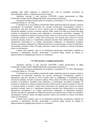 141
садржаја које треба дорадити и обновити због тога је потребно наставити са
интензивнијим радом у наредној школској години.
Допунску наставу у току школске 2019/2020. године реализовали су Маја
Станковић, Тамара Лазић и Марија Вуковић, наставници математике.
Допунскa наставa је реализована по потреби са ученицима V, VI, VII и VIII разреда
у укупном обиму од 142 часа.
С обзиром на то да је већина ученика без већих проблема пратила градиво, односно
савладавала на редовним часовима све захтеве постављене стандардима, планом и
програмом, овај вид наставе је често служио само за утврђивање и увежбавање пред
контролне провере, тестове и писмене задатке. Ипак, мора се истаћи да је један мали број
ученика на редовним часовима имао проблеме у савладавању наставних садржаја. Ти
ученици су упућени на часове допунске наставе. Неки од њих су ретко долазили, а било је
и ученика којима је помоћ у учењу била неопходна, али никада нису дошли на часове
допунске наставе, иако су о терминима допунске наставе били обавештени и од стране
предметних наставника и од стране одељењских старешина. О терминима допунске
наставе одељењске старешине су обавестиле родитеље ученика који су имали потешкоће у
савладавању основног нивоа. На крају школске године сви ученици су имали позитивну
оцену из математике.
Списак свих ученика, који су по препоруци предметних наставника, упућени на
допунску и припремну наставу; евиденција о укупном броју часова на којима су
присуствовали и садржаји рада налазе се у дневнику.
7.5. Математика у старијим разредима
Допунску наставу у току школске 2019/2020. године реализовали су Маја
Станковић, Тамара Лазић и Марија Вуковић, наставници математике.
Допунскa наставa је реализована по потреби са ученицима V, VI, VII и VIII разреда
у укупном обиму од 142 часа.
С обзиром на то да је већина ученика без већих проблема пратила градиво, односно
савладавала на редовним часовима све захтеве постављене стандардима, планом и
програмом, овај вид наставе је често служио само за утврђивање и увежбавање пред
контролне провере, тестове и писмене задатке. Ипак, мора се истаћи да је један мали број
ученика на редовним часовима имао проблеме у савладавању наставних садржаја. Ти
ученици су упућени на часове допунске наставе. Неки од њих су ретко долазили, а било је
и ученика којима је помоћ у учењу била неопходна, али никада нису дошли на часове
допунске наставе, иако су о терминима допунске наставе били обавештени и од стране
предметних наставника и од стране одељењских старешина. О терминима допунске
наставе одељењске старешине су обавестиле родитеље ученика који су имали потешкоће у
савладавању основног нивоа. На крају школске године сви ученици су имали позитивну
оцену из математике.
Списак свих ученика, који су по препоруци предметних наставника, упућени на
допунску и припремну наставу; евиденција о укупном броју часова на којима су
присуствовали и садржаји рада налазе се у дневнику.
 