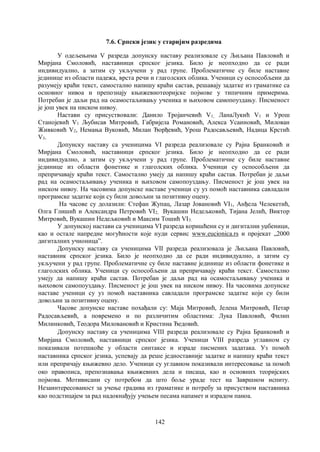 142
7.6. Српски језик у старијим разредима
У одељењима V разреда допунску наставу реализовале су Љиљана Павловић и
Мирјана Смоловић, наставници српског језика. Било је неопходно да се ради
индивидуално, а затим су укључени у рад групе. Проблематичне су биле наставне
јединице из области падежа, врста речи и глаголских облика. Ученици су оспособљени да
разумеју краћи текст, самостално напишу краћи састав, решавају задатке из граматике са
основног нивоа и препознају књижевнотеоријске појмове у типичним примерима.
Потребан је даљи рад на осамостаљивању ученика и њиховом самопоуздању. Писменост
је још увек на ниском нивоу.
Настави су присуствовали: Данило Тројанчевић V1, ЛанаЛукић V1 и Урош
Станојевић V1 Љубисав Митровић, Габријела Романовић, Алекса Усаиновић, Милован
Живковић V2, Немања Вуковић, Милан Ђорђевић, Урош Радосављевић, Надица Крстић
V3.
Допунску наставу са ученицима VI разреда реализовале су Рајна Бранковић и
Мирјана Смоловић, наставници српског језика. Било је неопходно да се ради
индивидуално, а затим су укључени у рад групе. Проблематичне су биле наставне
јединице из области фонетике и глаголских облика. Ученици су оспособљени да
препричавају краћи текст. Самостално умеју да напишу краћи састав. Потребан је даљи
рад на осамостаљивању ученика и њиховом самопоуздању. Писменост је још увек на
ниском нивоу. На часовима допунске наставе ученици су уз помоћ наставника савладали
програмске задатке који су били довољни за позитивну оцену.
На часове су долазили: Стефан Жупац, Лазар Јовановић VI1, Анђела Челекетић,
Олга Глишић и Александра Петровић VI2, Вукашин Недељковић, Тијана Јелић, Виктор
Митровић, Вукашин Недељковић и Максим Тошић VI3.
У допунској настави са ученицима VI разреда коришћени су и дигитални уџбеници,
као и остале напредне могућности које нуди сервис www.eucionica.rs и пројекат „2000
дигиталних учионицаˮ.
Допунску наставу са ученицима VII разреда реализовала је Љиљана Павловић,
наставник српског језика. Било је неопходно да се ради индивидуално, а затим су
укључени у рад групе. Проблематичне су биле наставне јединице из области фонетике и
глаголских облика. Ученици су оспособљени да препричавају краћи текст. Самостално
умеју да напишу краћи састав. Потребан је даљи рад на осамостаљивању ученика и
њиховом самопоуздању. Писменост је још увек на ниском нивоу. На часовима допунске
наставе ученици су уз помоћ наставника савладали програмске задатке који су били
довољни за позитивну оцену.
Часове допунске наставе похађали су: Маја Митровић, Јелена Митровић, Петар
Радосављевић, а повремено и по различитим областима: Лука Павловић, Филип
Милинковић, Теодора Миловановић и Кристина Ђедовић.
Допунску наставу са ученицима VIII разреда реализовале су Рајна Бранковић и
Мирјана Смоловић, наставници српског језика. Ученици VIII разреда углавном су
показивали потешкоће у области синтаксе и израде писмених задатака. Уз помоћ
наставника српског језика, успевају да реше једноставније задатке и напишу краћи текст
или препричају књижевно дело. Ученици су углавном показивали интересовање за помоћ
око правописа, препознавања књижевних дела и писаца, као и основних теоријских
појмова. Мотивисани су потребом да што боље ураде тест на Завршном испиту.
Незаинтересованост за учење градива из граматике и потребу за присуством наставника
као подстицајем за рад надокнађују учењем песама напамет и израдом паноа.
 