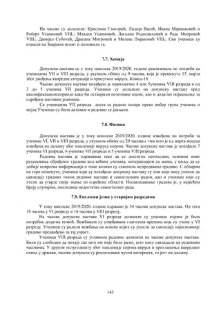 143
На часове су долазили: Кристина Глигорић, Лидија Васић, Ивана Маринковић и
Роберт Усаиновић VIII1; Младен Усаиновић, Љиљана Радосављевић и Раде Митровић
VIII3; Данијел Суботић, Драгана Митровић и Милош Пијановић VIII2. Сви ученици су
изашли на Завршни испит и положили га.
7.7. Хемија
Допунскa наставa сe у току школске 2019/2020. године реализовала по потреби са
ученицима VII и VIII разреда, у укупном обиму од 9 часова, која је прекинута 15. марта
због увођења ванредне ситуације и присутног вируса, Ковид-19.
Часове допунске наставе похађало је периодично 4 или 5ученика VIII разреда и од
3 до 5 ученика VII разреда. Ученици су долазили на допунску наставу пред
квалификационепериоде како би остварили позитивне оцене, као и додатно појашњење за
одређене наставне јединице.
Са ученицима VII разреда доста се радило онлајн преко вибер група ученика и
мејла.Ученици су били активни и редовно се јављали.
7.8. Физика
Допунска настава је у току школске 2019/2020. године извођена по потреби за
ученике VI, VII и VIII разреда, у укупном обиму од 20 часова с тим што је од марта месеца
извођена на даљину због пандемије вируса корона. Часове допунске наставе је похађало 7
ученика VI разреда, 6 ученика VII разреда и 5 ученика VIII разреда.
Редовна настава је одржавана тако да се достигне неопходни, основни ниво
разумевања обрађеног градива код већине ученика, интеракцијом са њима, у циљу да се
добије повратна информација о томе колико су схватили испредавано градиво. С обзиром
на горе поменуто, ученици који су похађали допунску наставу су они који нису успели да
савладају градиво током редовне наставе и самосталним радом, као и ученици који су
хтели да утврде своје знање из одређене области. Несавладавање градива је, у највећем
броју случајева, последица недостатка самосталног рада.
7.9. Енглески језик у старијим разредима
У току школске 2019/2020. године одржано је 34 часова допунске наставе. Од тога
18 часова у VI разреду и 16 часова у VIII разреду.
На часове допунске наставе VI разреда долазили су ученици којима је била
потребна додатна помоћ. Вежбањем су утврђивана глаголска времена која су учена у VI
разреду. Ученици су радили вежбања на основу којих су успели да савладају најосновније
градиво предвиђено за тај узраст.
Ученици VIII разреда су углавном редовно долазили на часове допунске наставе.
Били су слободни да питају све што им није било јасно, што нису савладали на редовним
часовима. У другом полугодишту због пандемије корона вируса и проглашења ванредног
стања у држави, часови допунске су реализовани путем интернета, то јест на даљину.
 