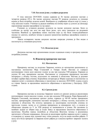 144
7.10. Енглески језик у млађим разредима
У току школске 2019/2020. године одржано је 36 часова допунске наставе у
четвртом разреду (IV3). На часове допунске наставе IV разреда долазили су ученици
којима је била потребна додатна помоћ. Вежбањем су утврђиване области које су учене у
току школске године. Ученици су радили вежбања на основу којих су успели да савладају
најосновније градиво предвиђено за тај узраст.
Ученици су углавном редовно долазили на часове допунске наставе. Били су
слободни да питају све што им није било јасно, што нису савладали на редовним
часовима. Вежбали су превођење неких текстова који су им били тешки,увежбавали
писање по диктату, вежбали читање и радили граматичка вежбања предвиђена планом и
програмом.
Након остварених часова допунске наставе напредак ученика је био видан и
постигнути су очекивани резултати.
7.11. Немачки језик
Допунска настава није организована сходно годишњем плану и програму односно
потребама ученика.
8. Извештај припремне наставе
8.1. Математика
Припремну наставу за полагање Завршног испита из математике реализовале су
наставнице математике Маја Станковић и Тамара Лазић. Настава се одвијала
континуирано током целе школске године за сва три одељења VIII разреда. Одржано је
укупно 84 часа припремене наставе. Наставнице су ученицима припремале наставне
материјале у облику тестова, подељених по нивоима и областима. Наставу је редовно
похађао одређен број ученика. Коришћена литература је Збирка задатака из математике за
завршни испит у основном образовању и васпитању за школску 2019/2020. годину издата
од стране Завода за вредновање квалитета образовања и васпитања у Београду, 2020.
године.
8.2. Српски језик
Припремна настава за полагање Завршног испита из српског језика је реализована
континуирано током школске године, за сва три одељења VIII разреда. Рајна Бранковић и
Мирјана Смоловић, наставници српског језика, одржале су 40+49 часова припремене
наставе, припремајући ученицима наставне материјале у облику тестова, подељених по
нивоима и областима. На почетку припрема су анализирана постигнућа ученика из
претходне године, затим су се ученици припремали за иницијални тест, а следило је
обнављање градива од V до VIII разреда из књижевности и језика. На часовима су
вежбани задаци из збирке коју је издао Завод за вредновање квалитета образовања и
васпитања. Посебна пажња посвећена је областима Вештина читања и разумевања
прочитаног и Писано изражавање. Детаљно је анализиран пробни завршни испит у априлу
и издвојени су задаци које ученици нису тачно решили, па је на њима посебно рађено. У
циљу што боље припреме за Завршни испит рађена је и анализа пробног завршног испита
у јуну.
 