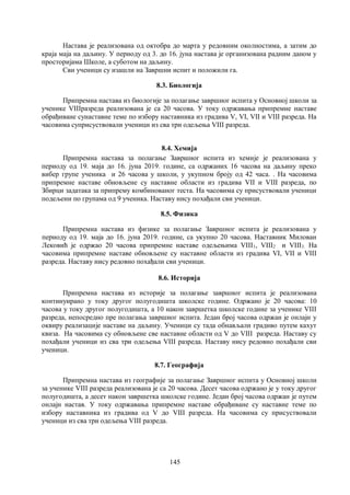 145
Настава је реализована од октобра до марта у редовним околностима, а затим до
краја маја на даљину. У периоду од 3. до 16. јуна настава је организована радним даном у
просторијама Школе, а суботом на даљину.
Сви ученици су изашли на Завршни испит и положили га.
8.3. Биологија
Припремна настава из биологије за полагање завршног испита у Основној школи за
ученике VIIIразреда реализована је са 20 часова. У току одржавања припремне наставе
обрађиване сунаставне теме по избору наставника из градива V, VI, VII и VIII разреда. На
часовима суприсуствовали ученици из сва три одељења VIII разреда.
8.4. Хемија
Припремна настава за полагање Завршног испита из хемије је реализована у
периоду од 19. маја до 16. јуна 2019. године, са одржаних 16 часова на даљину преко
вибер групе ученика и 26 часова у школи, у укупном броју од 42 часа. . На часовима
припремне наставе обновљене су наставне области из градива VII и VIII разреда, по
Збирци задатака за припрему комбинованог теста. На часовима су присуствовали ученици
подељени по групама од 9 ученика. Наставу нису похађали сви ученици.
8.5. Физика
Припремна настава из физике за полагање Завршног испита је реализована у
периоду од 19. маја до 16. јуна 2019. године, са укупно 20 часова. Наставник Милован
Лековић је одржао 20 часова припремне наставе одељењима VIII1, VIII2 и VIII3. На
часовима припремне наставе обновљене су наставне области из градива VI, VII и VIII
разреда. Наставу нису редовно похађали сви ученици.
8.6. Историја
Припремна настава из историје за полагање завршног испита је реализована
континуирано у току другог полугодишта школске године. Одржано је 20 часова: 10
часова у току другог полугодишта, а 10 након завршетка школске године за ученике VIII
разреда, непосредно пре полагања завршног испита. Један број часова одржан је онлајн у
оквиру реализације наставе на даљину. Ученици су тада обнављали градиво путем кахут
квиза. На часовима су обновљене све наставне области од V до VIII разреда. Наставу су
похађали ученици из сва три одељења VIII разреда. Наставу нису редовно похађали сви
ученици.
8.7. Географија
Припремна настава из географије за полагање Завршног испита у Основној школи
за ученике VIII разреда реализована је са 20 часова. Десет часова одржано је у току другог
полугодишта, а десет након завршетка школске године. Један број часова одржан је путем
онлајн настав. У току одржавања припремне наставе обрађиване су наставне теме по
избору наставника из градива од V до VIII разреда. На часовима су присуствовали
ученици из сва три одељења VIII разреда.
 