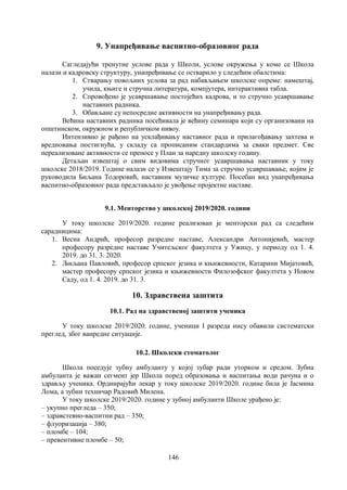 146
9. Унапређивање васпитно-образовног рада
Сагледајући тренутне услове рада у Школи, услове окружења у коме се Школа
налази и кадровску структуру, унапређивање се остварило у следећим обалстима:
1. Стварању повољних услова за рад набављањем школске опреме: намештај,
учила, књиге и стручна литература, компјутера, интерактивна табла.
2. Спровођено је усавршавање постојећих кадрова, и то стручно усавршавање
наставних радника.
3. Обављане су непосредне активности на унапређивању рада.
Већина наставних радника посећивала је већину семинара који су организовани на
општинском, окружном и републичком нивоу.
Интензивно је рађено на усклађивању наставног рада и прилагођавању захтева и
вредновања постигнућа, у складу са прописаним стандардима за сваки предмет. Све
нереализоване активности се преносе у План за наредну школску годину.
Детаљан извештај о свим видовима стручног усавршавања наставник у току
школске 2018/2019. Године налази се у Извештају Тима за стручно усавршавање, којим је
руководила Биљана Тодоровић, наставник музичке културе. Посебан вид унапређивања
васпитно-образовног рада представљало је увођење пројектне наставе.
9.1. Менторство у школској 2019/2020. години
У току школске 2019/2020. године реализован је менторски рад са следећим
сарадницима:
1. Весна Андрић, професор разредне наставе, Александри Антонијевић, мастер
професору разредне наставе Учитељског факултета у Ужицу, у периоду од 1. 4.
2019. до 31. 3. 2020.
2. Љиљана Павловић, професор српског језика и књижевности, Катарини Мијатовић,
мастер професору српског језика и књижевности Филозофског факултета у Новом
Саду, од 1. 4. 2019. до 31. 3.
10. Здравствена заштита
10.1. Рад на здравственој заштити ученика
У току школске 2019/2020. године, ученици I разреда нису обавили систематски
преглед, због ванредне ситуације.
10.2. Школски стоматолог
Школа поседује зубну амбуланту у којој зубар ради уторком и средом. Зубна
амбуланта је важан сегмент јер Школа поред образовања и васпитања води рачуна и о
здрављу ученика. Ординрајући лекар у току школске 2019/2020. године била је Јасмина
Лома, а зубни техничар Радовић Милена.
У току школске 2019/2020. године у зубној амбуланти Школе урађено је:
– укупно прегледа – 350;
– здравстевно-васпитни рад – 350;
– флуоризација – 380;
– пломбе – 104;
– превентивне пломбе – 50;
 