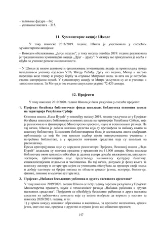 147
– заливање фусура – 66;
– уклањање наслага – 315.
11. Хуманитарне акције Школе
У току школске 2018/2019. године, Школа је учествовала у следећим
хуманитарним акцијама:
– Поводом обележавања „Дечје недеље“, у току месеца октобра 2019. године реализована
је традиционална хуманитарна акција ,,Друг – другу”. У оквиру ње прикупљена је одећа и
обућа за ученике ромске националности.
– У Школи је низом активности организована хуманитарна акција за прикупљање новца
некадашњем ученику одељења VIII3 Митру Ребићу. Дугу низ година, Митар и његова
породица воде тешку и упорну борбу за очување Митровог вида, за шта им је потребна
стална материјална помоћ. У хуманитарну акцију за Митра укључили су се и ученици и
запослени школе. За Митра је ове године сакупљено укупно 72.420 динара.
12. Пројекти
У току школске 2019/2020. године Школа је била укључена у следеће пројекте:
1. Пројекат богаћења библиотечког фонда школских библиотека основних школа
на територији Републике Србије
Основна школа „Нада Пурић“ у новембру месецу 2019. године укључила се у Пројекат
богаћења школских библиотека основних школа на територији Републике Србије, који
је реализовало и финансирало Минстарство просвете, науке и технолошког развоја. На
тај начин, Школа је добила новчана средства која су предвиђена за набавку књига за
школску библиотеку. Школским библиотекарима била је достављена листа одабраних
публикација са које би они вршили одабир према интересовањима учениика и
потребама библиотеке, а у вредности новчаних средстава која су школама на
располагању.
Према критеријумима које су одредили реализатори Пројекта, Основној школи „Нада
Пурић“ додељена су новчана средства у вредности од 11.000 динара. Фонд школске
библиотеке овом приликом обогаћен је делима аутора домаће књижевности, школском
лектиром, публикацијама које предствљају националну културну баштину,
енциклопедијским издањима и часописима. На тај начин, допуњен је фонд књига за
школску лектиру и литература којом се ученицима омогућава да прошире своја знања
и добију одговоре на бројна питања из области српског језика, историје, биологије,
физике, ликовне и музичке културе итд.
2. Пројекат „Набавка бесплатних уџбеника и других наставних средстава“
У току школске 2019/2020. године Школа се пету годину заредом укључила у Пројекат
Министарства просвете, науке и технолошког развоја „Набавка уџбеника и других
наставних средстава“. Пројектом се обезбеђују бесплатни уџбеници и друга наставна
средства из уџбеничких комплета које су школе изабрале да користе у настави за
школску 2020/2021. годину, и то:
1) у првом цикусу основног образовања и васпитања, за предмете математика, српски
језик, свет око нас, природа и друштво и страни језик као обавезни предмет;
 