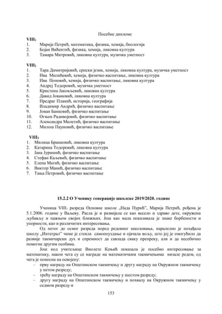 153
Посебне дипломе
VIII1
1. Марија Петрић, математика, физика, хемија, биологија
2. Бојан Вићентић, физика, хемија, ликовна култура
3. Тамара Митровић, ликовна култура, музичка уметност
VIII2
1. Тара Димитријевић, српски језик, хемија, ликовна култура, музичка уметност
2. Ива Милићевић, хемија, физичко васпитање, ликовна култура
3. Ива Поповић, хемија, физичко васпитање, ликовна култура
4. Андреј Тодоровић, музичка уметност
5. Кристина Јаковљевић, ликовна култура
6. Давид Јовановић, ликовна култура
7. Предраг Планић, историја, географија
8. Владимир Андрић, физичко васпитање
9. Јован Банковић, физичко васпитање
10. Огњен Радивојевић, физичко васпитање
11. Александра Милетић, физичко васпитање
12. Милош Пауновић, физичко васпитање
VIII3
1. Милица Бранковић, ликовна култура
2. Катарина Тодоровић, ликовна култура
3. Јана Јуришић, физичко васпитање
4. Стефан Каљевић, физичко васпитање
5. Елена Матић, физичко васпитање
6. Виктор Манић, физичко васпитање
7. Тања Петровић, физичко васпитање
15.2.2 О Ученику генерације школске 2019/2020. године
Ученица VIII1 разреда Основне школе „Нада Пурић”, Марија Петрић, рођена је
5.1.2006. године у Ваљеву. Расла је и развијала се као весело и здраво дете, окружена
љубављу и пажњом својих ближњих. Још као мала показивала је знаке борбености и
упорности, као и различитих интересовања.
Од петог до осмог разреда поред редовног школовања, паралелно је похађала
школу „Интеграл” чиме је стекла самопоуздање и ојачала вољу, што јој је омогућило да
развије такмичарски дух и спремност да савлада сваку препреку, али и да несебично
помогне другим особама.
Још код учитељице Виолете Кењић показала је посебно интересовање за
математику, након чега су се награде на математичким такмичењима низале редом, од
чега је поносна на освојену:
– прву награду на Општинском такмичењу и другу награду на Окружном такмичењу
у петом разреду;
– трећу награду на Општинском такмичењу у шестом разреду;
– другу награду на Општинском такмичењу и похвалу на Окружном такмичењу у
седмом разреду и
 