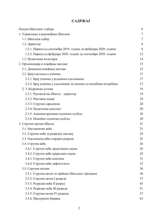 2
САДРЖАЈ
Одлука Школског одбора 6
1. Управљање и руковођење Школом 7
1.1. Школски одбор 7
1.2. Директор 8
1.2.1. Период од септембра 2019. године до фебруара 2020. године 8
1.2.2. Период од фебруара 2020. године до септембра 2020. године 12
1.3. Педагошки колегијум 14
2. Организација и извођење наставе 15
2.1. Динамика извођења наставе 15
2.2. Број одељења и ученика 17
2.2.1. Број ученика у редовним одељењима 17
2.2.2. Број ученика у одељењима за ученике са посебним потребама 17
2. 3. Кадровски услови 18
2.3.1. Руководство Школе – директор 18
2.3.2. Наставни кадар 18
2.3.3. Стручни сарадници 20
2.3.4. Педагошки асистент 20
2.3.5. Административно-техничко особље 20
2.3.6. Помоћно-техничко особље 20
3. Стручни органи Школе 21
3.1. Наставничко веће 21
3.2. Стручно веће за разредну наставу 24
3.3. Одељењскa већа старијих разреда 25
3.4. Стручна већа 26
3.4.1. Стручно веће друштвених наука 26
3.4.2. Стручно већe природних наука 29
3.4.3. Стручно веће вештина 31
3.4.4. Стручно већe дефектолога 33
3.5. Стручни активи 36
3.5.1. Стручни актив за праћење Школског програма 36
3.5.2. Стручни актив I разреда 37
3.5.3. Разредно веће II разред 45
3.5.4. Разредно веће III разреда 51
3.5.5. Стручни актив IV разреда 57
3.5.6. Продужени боравак 63
 