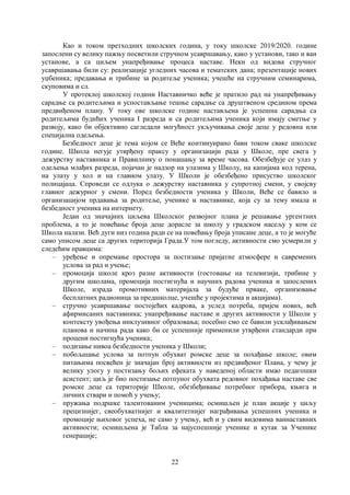 22
Као и током претходних школских година, у току школске 2019/2020. године
запослени су велику пажњу посветили стручном усавршавању, како у установи, тако и ван
установе, а са циљем унапређивање процеса наставе. Неки од видова стручног
усавршавања били су: реализације угледних часова и тематских дана; презентације нових
уџбеника; предавања и трибине за родитеље ученика; учешће на стручним семинарима,
скуповима и сл.
У протеклој школској години Наставничко веће је пратило рад на унапређивању
сарадње са родитељима и успостављање тешње сарадње са друштвеном средином према
предвиђеном плану. У току ове школске године настављена је успешна сарадња са
родитељима будићих ученика I разреда и са родитељима ученика који имају сметње у
развоју, како би објективно сагледали могућност укључивања своје деце у редовна или
специјална одељења.
Безбедност деце је тема којом се Веће континуирано бави током сваке школске
године. Школа негује утврђену праксу у организацији рада у Школе, пре свега у
дежурству наставника и Правилнику о понашању за време часова. Обезбеђује се улаз у
одељења млађих разреда, појачан је надзор на улазима у Школу, на капијама код терена,
на улазу у хол и на главном улазу. У Школи је обезбеђено присуство школског
полицајаца. Спроведи се одлука о дежурству наставника у супротној смени, у својсву
главног дежурног у смени. Поред безбедности ученика у Школи, Веће се бавило и
организацијом прдавања за родитеље, ученике и наставнике, која су за тему имала и
безбедност ученика на интернету.
Један од значајних циљева Школског развојног плана је решавање ургентних
проблема, а то је повећање броја деце дорасле за школу у градском насељу у ком се
Школа налази. Већ дуги низ година ради се на повећању броја уписане деце, а то је могуће
само уписом деце са других територија Града.У том погледу, активности смо усмерили у
следећим правцима:
– уређење и опремање простора за постизање пријатне атмосфере и савремених
услова за рад и учење;
– промоција школе кроз разне активности (гостовање на телевизији, трибине у
другим школама, промоција постигнућа и научних радова ученика и запослених
Школе, израда промотивних материјала за будуће прваке, организовање
бесплатних радионица за предшколце, учешће у пројектима и акцијама).
– стручно усавршавање постојећих кадрова, а услед потреба, пријем нових, већ
афирмисаних наставника; унапређивање наставе и других активности у Школи у
контексту увођења инклузивног образовања; посебно смо се бавили усклађивањем
планова и начина рада како би се успешније применили утврђени стандарди при
процени постигнућа ученика;
– подизање нивоа безбедности ученика у Школи;
– побољшање услова за потпун обухват ромске деце за похађање школе; овим
питањима посвећен је значајан број активности из предвиђеног Плана, у чему је
велику улогу у постизању бољих ефеката у наведеној области имао педагошки
асистент; циљ је био постизање потпуног обухвата редовног похађања наставе све
ромске деце са територије Школе, обезбеђивање потребног прибора, књига и
личних ствари и помоћ у учењу;
– пружања подршке талентованим ученицима; осмишљен је план акције у циљу
прецизнијег, свеобухватнијег и квалитетнијег награђивања успешних ученика и
промоције њиховог успеха, не само у учењу, већ и у свим видовима ваннаставних
активности; осмишљена је Табла за најуспешније ученике и кутак за Ученике
генерације;
 