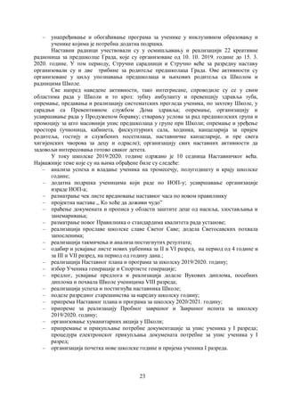 23
– унапређивање и обогаћивање програма за ученике у инклузивном образовању и
ученике којима је потребна додатна подршка.
Наставни радници учествовали су у осмишљавању и реализацији 22 креативне
радионица за предшколце Града, које су организоване од 10. 10. 2019. године до 15. 3.
2020. године. У том периоду, Стручни сарадници и Стручно веће за разредну наставу
организовали су и две трибине за родитеље предшколаца Града. Ове активности су
организоване у циљу упознавања предшколаца и њихових родитеља са Школом и
радницима Школе.
Све напред наведене активности, тако интегрисане, спроводиле су се у свим
областима рада у Школи и то кроз: зубну амбуланту и превенцију здравља зуба,
опремање, предавања и реализацију систематских прегледа ученика, по захтеву Школе, у
сарадњи са Превентивном службом Дома здравља; опремање, организацију и
усавршавање рада у Продуженом боравку; стварању услова за рад предшколских група и
промоцију за што масовнији упис предшколаца у групе при Школи; опремање и уређење
простора (учионица, кабинета, фискултурних сала, ходника, канцеларија за пријем
родитеља, гостију и службених посетилаца, наставничке канцеларије, и пре свега
хигијенских чворова за децу и одрасле); организацију свих наставних активности да
задовољи интересовања готово сваког детета.
У току школске 2019/2020. године одржано је 10 седница Наставничког већа.
Најважније теме које су на њима обрађене биле су следеће:
– анализа успеха и владање ученика на тромесечју, полугодишту и крају школске
године;
– додатна подршка ученицима који раде по ИОП-у; усавршавање организације
израде ИОП-а;
– разматрање чек листе вредновање наставног часа по новом правилнику
– пројектна настава ,, Ко хоће да доживи чудо”
– праћење докумената и прописа у области заштите деце од насиља, злостављања и
занемаривања;
– разматрање новог Правилника о стандардима квалитета рада установе;
– реализација прославе школске славе Светог Саве; додела Светосавских похвала
запосленима;
– реализација такмичења и анализа постигнутих резултата;
– одабир и усвајање листе нових уџбеника за II и VI разред, на период од 4 године и
за III и VII разред, на период од годину дана.;
– реализација Наставног плана и програма за школску 2019/2020. годину;
– избор Ученика генерације и Спортисте генерације;
– предлог, усвајање предлога и реализација доделе Вукових диплома, посебних
диплома и похвала Школе ученицима VIII разреда;
– реализација успеха и постигнућа наставника Школе;
– поделе разредног старешинства за наредну школску годину;
– припрема Наставног плана и програма за школску 2020/2021. годину;
– припреме за реализацију Пробног завршног и Завршног испита за школску
2019/2020. годину;
– организовање хуманитарних акција у Школи;
– припремање и прикупљање потребне документације за упис ученика у I разреда;
процедура електронског прикупљања докумената потребне за упис ученика у I
разред;
– организација почетка нове школске године и пријема ученика I разреда.
 