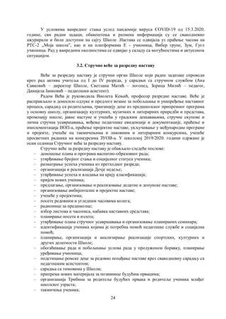24
У условима ванредног стања услед пандемије вируса COVID-19 од 15.3.2020.
године, сви радни задаци, обавештења и размена информација су се свакодневно
ажурирали и били доступни на сајту Школе .Настава се одвијала уз праћење часова на
РТС-2 ,,Моја школа”, као и на платформама Е - учионица, Вибер групе, Зум, Гугл
учионица. Рад у ванредним околностима се одвијао у складу са могућностима и актуелном
ситуацијом.
3.2. Стручно веће за разредну наставу
Веће за разредну наставу је стручни орган Школе који радне задатаке спроводи
кроз рад актива учитеља од I до IV разреда, у сарадњи са стручном службом (Ана
Савковић – директор Школе, Светлана Матић – логопед, Зорица Милић – педагог,
Данијела Јанковић – педагошки асистент).
Радом Већа je руководила Виолета Кењић, професор разредне наставе. Веће је
расправљало и доносило одлуке и предлоге везане за побољшање и унапређење наставног
процеса, сарадњу са родитељима, транзицију деце из предшколског припремног програма
у основну школу, организацију културних, музичких и литерарних приредби и представа,
промоцију школе, јавне наступе и учешћа у градским дешавањима, стручне скупове и
лична стручна усавршавања, вођење педагошке евиденције и документације, праћење и
имплементација ИОП-а, праћење пројектне наставе, укључивање у међународне програме
и пројекте, учешће на такмичењима и ликовним и литерарним конкурсима, учешће
просветних радника на конкурсима ЗУОВ-а. У школској 2019/2020. години одржано је
осам седница Стручног већа за разредну наставу.
Стручно веће за разредну наставу je обављало следеће послове:
– доношење плана и програма васпитно-образовног рада;
– утврђивање бројног стања и социјалног статуса ученика;
– разматрање успеха ученика из претходног разреда;
– организација и реализација Дечје недеље;
– утврђивање успеха и владања на крају класификација;
– пријем нових ученика;
– предлагање, организовање и реализовање додатне и допунске наставе;
– организовање амбијенталне и пројектне наставе;
– учешће у пројектима;
– посете редовним и угледним часовима колега;
– радионице за предшколце;
– избор листова и часописа, набавка наставних средстава;
– планирање посета и излета;
– утврђивање плана стручног усавршавања и организовање планираних семинара;
– идентификација ученика којима је потребна помоћ педагошке службе и социјална
помоћ;
– планирање, организација и анализирање реализације спортских, културних и
других делатности Школе;
– обогаћивање рада и побољшање услова рада у продуженом боравку, планирање
уређивања учионица;
– подстицање ромске деце за редовно похађање наставе кроз свакодневну сарадњу са
педагошким асистентом;
– сарадња са тимовима у Школи;
– припрема нових материјала за позивнице будућим првацима;
– организација Трибина за родитеље будућих првака и родитеље ученика млађег
школског узраста;
– такмичења ученика;
 