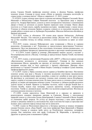 27
језика, Гордану Нешић, професора немачког језика, и Душицу Рајевац, професора
немачког језика. Семинар је носио назив „Обука за примену стандарда постигнућа за
стране језике у основној школи“. Обука се завршила 6. 11. 2019. године.
– 23.10.2019. године ученици наше школе и њихови наставници Мирјана Смоловић, Весна
Ивановић и библиотекар Слађана Ранковић посетили су Краљевски двор и дворску
капелу Св. Андреја Првозваног, сазнали су многе интересантне чињенице о становницима
Двора и ближе се упознали са једним бурним периодом наше историје. Након Двора
посетили су и Сајам књига, највећу књижевно-културну манифестацију у нашој земљи.
Ученици су обишли штандове бројних издавача, сликали се са омиљеним писцима, јели
домаће јабуке и играли шах са Љубивојем Ршумовићем. Школска библиотека обогаћена је
бројним насловима.
– 15.11.2019. године је обележено 150 година рада градске библиотеке „Љубомир
Ненадовић“ Ваљево. Тим поводом је реализована акција „Ваљево чита“. У Школи први
час је био посвећен читању по избору ученика, у свим одељењима од првог до осмог
разреда.
– 19.11.2019. године, поводом Међународног дана толеранције у Школи је одржана
радионица „Толеранција и ми“. Радионици су присуствовали представници Ученичког
парламента. Циљ ове радионице је био подстицање позитивног начина размишљања, а и
уочавање и разбијање предрасуда, прихватање разлика и другачијег начина размишљања.
– 7 – 8.12.2019. године одржан је семинар „Обележавање важних датума у настави“ у
Пољопривредниј школи у Ваљеву. Семинару је присуствовала Зорица Томић, наставница
историје.
– 15. 12. 2019. године, у организацији Издавачке куће „БИГЗ“, у Школи је одржан семинар
„Ванучионичке активности у дигиталном окружењу“. Семинар је био намењен
наставницима Школе, пружајући им прилику да употпуне своја знања занимљивим и
модерним алатима који се могу користити у процесу образовања. Програм обуке
реализовале су Гордана Стоковић и Ивана Петров. Семинар је похађала Сузана Јаневска,
професор француског језика.
– 27.12.2019. године у Првој основној школи одржан је Божићни фестивал. Наставнице
немачког језика које раде у Ваљеву и околним ваљевским општинама традиционално
организују ову манифестацију крајем децембра, а сваки пут домаћин је нека друга школа.
На фестивалу је учествовало око шездесет ученика оних основних школа Колубарског
округа у којима се изучава немачки језик. Из наше школе ишли су ученици седмог и осмог
разреда, са својим наставницама немачког језика. Учесници су уживали радећи различите
задатке везане за Божић. Правили су божићне честитке, маске и фигуре Божић Бате и
Снешка Белића, играли игру меморије, слушали празничну музику, интервјуисали
посетиоце. Такође су решавали радне листиће и на тај начин усвајали речник. Фестивал је
улепшала размена поклона и честитки.
– 27.1.2020. године вероучитељ Јован Новитовић је у сарадњи са драмском и
рецитаторском секцијом припремио програм за Савиндан. Новину у овогодишњој
приредби донеле су учитељице Јелена Димитријевић, Славица Глишовић и Весна Андрић,
са ученицима трећег разреда. По угледу на дворска окупљања у нека давна времена,
дечаци и девојчице оживели су светосавски бал, игре и костиме без којих се прослава овог
великог дана у српском народу некада није могла замислити.
– 7.2.2020. године на Филолошком факултету у Београду уручена је награда литерарној
секцији Основне школе „Нада Пурић“, коју воде професори Рајна Бранковић и Мирјана
Смоловић. Секција је освојила треће место на Републичком такмичењу литерарних
секција. Ово такмичење носи име проф. Слободана Ж. Марковића, а организује га
Друштво за српски језик и књижевност Србије.
 