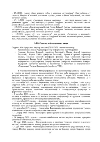 29
– 15.4.2020. године „Како владати собом у стресним ситуацијама“. Овај вебинар су
слушале Мирјана Смоловић, наставник српског језика, и Вања Анђелковић, наставник
енглеског језика;
– 29. 4.2020. године „Поставите границе асертивно – наступајте самопоуздано уз
уважавање других”. Овај вебинар су слушале: Мирјана Смоловић, наставник српског
језика и Вања Анђелковић, наставник енглеског језика;
– 12.5.2020. године „Примена алата Google Forms, Kahoot!, Quizizz у реализацији часова и
тестирању ученика“. Овај вебинар су слушале: Мирјана Смоловић, наставник српског
језика и Вања Анђелковић, наставник енглеског језика;
– 13.5.2020. године „Из угла психолога”, под називом „Похвалите и критикујте
конструктивно“. Овај вебинар су слушале: Мирјана Смоловић, наставник српског језика и
Вања Анђелковић, наставник енглеског језика.
3.4.2. Стручно већe природних наука
Стручно веће природних наука у школској 2019/2020. години чинили су:
– Руководилац:Никола Рајевац (професор информатике и рачунарства)
– Чланови: Радмила Ђуровић (професор биологије), Марија Аничић (професор
биологије), Зорица Табић (професор биологије), Бранка Старчевић (професор
хемије), Милован Лековић (професор физике), Маја Станковић (професор
математике), Tамара Лазић (професор математике), Милош Ристовски (професор
информатике и рачунарства), Марија Вуковић (професор математике), Небојша
Тодоровић (професор технике и технологије и техничког и информатичког
образовања), Татјана Дамњановић (професор ТИО).
У току школске године Веће је спроводило све активности предвиђене Планом који
је усвојен на првој седници новоформираног Стручног већа природних наука, а од
увођења ванредног стања и почетка наставе на даљину 17. марта 2020. године Веће је
променило и прилагодило своје активности новонасталој ситуацији. Одржано је 8
састанака Стручног већа, са следећим дневним редом:
– 4. септембар 2019. године – Формирање Већа и договор о раду; усвајање Плана о раду
Стручног већа; договор о раду и финализација оперативних планова, са освртом на
корелацију сродних предмета; усаглашавање критеријума за оцењивање у складу са
Правилником; вођење педагошке документације и стандардизација формулара за
формативно оцењивање.
– 9. октобар 2019. године – Разматрање резултата примене Правилника о оцењивању;
договор о извођењу додатне и допунске наставе; информације о стручним скуповима,
семинарима, трибинама и промоцијама издавачких кућа.
– 15. новембар 2019. године – Анализа и разматрање успеха ученика на класификационом
периоду из математике, физике, хемије, биологије, ТИО и информатике; такмичења;
Фестивал науке у Београду; информације о стручном усавршавању.
– 25. децембар 2019. године – Извештај са Фестивала науке; договор о припреми ученика
за такмичења и организацији школских такмичења.
– 31. јануар 2020. године – Разматрање рада и успеха на полугодишту; допунска настава;
такмичења.
– 28. фебруар 2020. године – Анализа посећености часова допунске наставе; припрема
ученика за такмичења; такмичења.
– 20. март 2020. године – Реализација плана и програма (редовне, додатне и допунске
наставе) током наставе на даљину; резултати одржаних такмичења.
– 24. јун 2020. године – Реализација наставног плана и програма на крају школске 2019/20.
године; Пробни завршни испит; припремна настава за Завршни испит; Завршни испит;
 