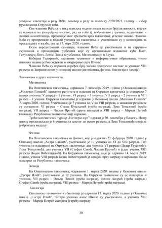 30
усвајање извештаја о раду Већа; договор о раду за школску 2020/2021. годину – избор
руководиоца Стручног већа.
Сви чланови Већа су у току школске године имали велики број активности, које су
се односиле на унапређење наставе, рад на себи тј. побољшање стручних, педагошких и
личних компетенција, промоције свог предмета кроз такмичења, угледне часове. Чланови
Већа су припремали и водили ученике на такмичења и учествовали су у комисијама за
прегдледање и жалбе, све до 17. март 2020. године.
Осим акредитованих семинара, чланови Већа су учествовали и на стручним
скуповима и промоцијама уџбеника које су организовале издавачке куће Клет,
Герундијум, Бигз, Логос, Завод за уџбенике, Математископ и Едука.
Небојша Тодоровић, наставник техничког и информатичког образовања, током
школске године је био задужен за ажурирање сајта Школе.
Чланови Већа су одржали одређен број часова припремне наставе за ученике VIII
разреда за Завршни испит у основној школи (математика, физика, биологија и хемија).
Такмичења и друге активности
Математика
На Општинском такмичењу, одржаном 7. децембра 2019. године у Основној школи
„Милован Глишићˮ запажене резултате и пласман на Окружно такмичење је остварило 7
наших ученика: V разред – 1 ученик; VI разред – 3 ученика; VII разред – 2 ученика и VIII
разред – 1 ученик. Окружно такмичење је одржано у Основној школи „Милован Глишићˮ
7. марта 2020. године. Учествовало је 7 ученика од V до VIII разреда, а запажене резултате
су остварили: VI разред − Сташа Кузељевић (трећа награда), Лена Топаловић (трећа
награда); VII разред − Часлав Протић (друга награда) и VIII разред − Марија Петрић
(похвала). Републичко такмичење није одржано.
Трећи математички турнир „Интеграл куп” одржан је 30. новембра у Ваљеву. Нашу
школу представљало је 6 ученика од шестог до осмог разреда, а Лена Топаловић освојила
је бронзану медаљу.
Физика
На Општинском такмичењу из физике, које је одржано 23. фебруара 2020. године у
Основној школи „Андра Савчићˮ, учествовало је 10 ученика од VI до VIII разреда. Пет
ученика се пласирало на Окружно такмичење: два ученика VI разреда (Лазар Грујичић и
Лена Топаловић), два ученика VII (Стефан Савић, Часлав Протић) и један ученик VIII
разреда (Бојан Вићентијевић). На Окружном такмичењу, које је одржано 14. марта 2019.
године, ученик VIII разреда Бојан Вићентијевић је освојио прву награду и вероватно би се
пласирао на Републичко такмичење.
Хемија
На Општинском такмичењу, одржаном 1. марта 2020. године у Основној школи
„Сестре Илићˮ, учествовало је 12 ученика. На Окружно такмичење су се пласирала 4
ученика, VII разред – Огњен Пешић (трећа награда), Филип Андрић (трећа награда)
Стефан Савић (трећа награда); VIII разред – Марија Петрић (трећа награда).
Биологија
Општинско такмичење из биологије је одржано 15. марта 2020. године у Основној
школи „Сестре Илићˮ. Четири ученика наше Школе су учествовала, а ученица VIII
разреда – Марија Петрић освојила је трећу награду.
 