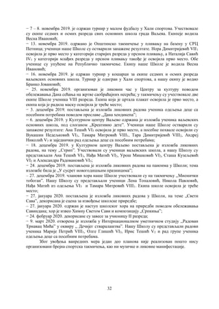 32
− 7 – 8. новембра 2019. је одржан турнир у малом фудбалу у Хали спортова. Учествовале
су екипе седмих и осмих разреда свих основних школа града Ваљева. Екипеје водила
Весна Ивановић;
− 13. новембра 2019. одржано је Општинско такмичење у пливању на базену у СРЦ
Петница; ученици наше Школе су остварили запажене резултате. Нора Димитријевић VII1
освојила је прво место у категорији старијих разреда у прсном пливању, а Наталија Савић
IV1 у категорији млађих разреда у прсном пливању такође је освојила прво место. Обе
ученице су упућене на Републичко такмичење. Екипу наше Школе је водила Весна
Ивановић;
− 16. новембра 2019. је одржан турнир у кошарци за екипе седмих и осмих разреда
ваљевских основних школа. Турнир је одигран у Хали спортова, а нашу екипу је водио
Бранко Јовановић;
− 25. новембра 2019. организован је ликовни час у Центру за културу поводом
обележавања Дана сећања на жртве саобраћајних несрећа; у такмичењу су учествовале две
екипе Школе ученика VIII разреда. Екипа која је цртала плакат освојила је прво место, а
екипа која је радила маску освојила је треће место;
− 3. децембра 2019. постављена је изложба ликовних радова ученика одељења деце са
посебним потребама поводом прославе ,,Дана хендикепа”;
− 6. децембра 2019. у Културном центру Ваљево одржана је изложба ученика ваљевских
основних школа, под слоганом ,,Креативно дете”. Ученици наше Школе остварили су
запажене резултате: Ана Тешић VI3 освојила је прво место, а посебне похвале освојили су
Вукашин Недељковић VI3, Тамара Митровић VIII1, Тара Димитријевић VIII2, Андреј
Николић V3 и заједнички рад одељења деце са посебним потребама;
− 18. децембра 2019. у Културном центру Ваљево постављена је изложба ликовних
радова, на тему ,,Стрип”. Учествовали су ученици ваљевских школа, а нашу Школу су
представљали Ана Тешић VI3, Нађа Матић VI2, Урош Мишковић VI2, Сташа Кузељевић
VI2 и Александра Радовановић VI3;
− 24. децембра 2019. постављена је изложба ликовних радова на паноима у Школи; тема
изложбе била је „У сусрет новогодишњим празницимаˮ;
– 27. децембра 2019. чланови хора наше Школе учествовали су на такмичењу ,,Мионички
тобоган”. Нашу Школу су представљали ученици Лена Топаловић, Никола Павловић,
Нађа Матић из одељења VI3 и Тамара Митровић VIII1. Екипа школе освојила је треће
место;
− 27. јануара 2020. постављена је изложба ликовних радова у Школи, на теме „Свети
Саваˮ, декорисана је сцена за извођење школске приредбе;
– 27. јануара 2020. одржан је наступ школског хора на приредби поводом обележавања
Савиндана; хор је извео Химну Светом Сави и композицију „Српкињаˮ;
− 24. фебруар 2020. декорисане су завесе за учионицу II разреда;
− 9. март 2020. отворена је изложба у Интернационалном уметничком студију ,,Радован
Трнавац Мића” у оквиру ,, Дечијег стваралаштва”. Нашу Школу су представљали радови
ученика Марије Петрић VIII1, Олге Глишић VI2, Ирис Тешић V2 и рад групе ученика
одељења деце са посебним потребама.
Због увођења ванредних мера један део планова није реализован пошто нису
организовани бројна спортска такмичења, као ни музичке и ликовне манифестације.
 