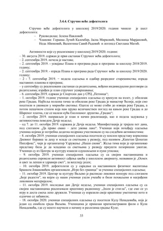 33
3.4.4. Стручно већe дефектолога
Стручно веће дефектолога у школској 2019/2020. години чинило је шест
дефектолога:
– Руководилац: Јелена Павловић
– Чланови: Горанка Лучић Калембер, Јасна Мирковић, Милкица Марјановић,
Неда Аћимовић, Валентина Савић Радовић и логопед Светлана Матић.
Активности које су реализоване у школској 2019/2020. години:
– 30. августа 2019. одржан је први састанак Стручног већа дефектолога;
– 2. септембра 2019. почела је настава;
– 2. септембра 2019. - усвајање Плана и програма рада и програма за шкoлску 2018/2019.
годину;
– 2. септембра 2019. - израда Плана и програма рада Стручног већа за школску 2019/2020.
годину;
– 2 - 7. септембар 2019. − подела одељења и одабир разредног старешинства; израда
наставних планова и програма;
– у септембру су реализовани састанци са родитељима, вођени индивидуални разговори са
родитељима; израђен је план стручног усавршавања;
– 6. септембра 2019. одржан је Спортски дан у СРЦ „Петница“;
– 1. октобра 2019. године ученици специјалних одељења су кренули на излет, у обилазак
реке Градац. Најбоља полазна тачка за обилазак реке Градац је манастир Ћелије, који смо
посетили и уживали у мирноћи светиње. Одатле се може стићи до извора реке Градац, а
потом пешачком стазом која нам пружа величанствен поглед на кањон реке Градац и до
Шареног платна, где се налази кућа Еколошког друштва „Градац“;
– 2. октобра 2019. направљен је план и начин реализације, као и подела задужења у
активностима поводом Дечје недеље;
– од 7. до 11. октобра 2019. одржана је Дечја недеља. Манифестација је трајала пет дана,
под слоганом „Да право свако – дете ужива лако“. Ученици који похађају одељења
ученика којима је потребна додатна подршка учествовали су на следећим активностима:
– 8. октобра 2019. ученици специјалних одељења посетили су поклон представу корисника
Дневног боравка за децу и младе са сметњама у развоју, под називом „Капетан Џонатан
Пиплфокс”, чији је организатор Удружење „Наши снови”. Жеља тима који је организовао
представу била је да младима са сметњама у развоју приушти позоришни ужитак.
Ученици су из Центра за културу изашли одушевљени и пуни утисака;
– 9. октобра 2019. ученици специјалних одељења су са својим наставницима и
родитељима спровели активност сађења цвећа у школском дворишту, назвавши је „Осмех
и цвет за лепши и здравији светˮ, за веселију јесен;
– 10. октобра 2019. дефектолози су у сарадњи са наставником физичког васпитања
Бранком Јовановићем организовали „Игре без границаˮ за ученике специјалних одељења;
– 11. октобар 2019. Центар за културу Ваљево је расписао ликовни конкурс под слоганом
„Боје радостиˮ, на којем су наши ученици узели учешће и били похваљени и награђени
ликовним материјалом;
– 11. октобра 2019. последњи дан Дечје недеље, ученици специјалних одељења су са
својим наставницима реализовали креативну радионицу ,,Јесен је стигла”, где смо се уз
игру и доста смеха лепо дружили. Ученици су изразили своје креативне уметничке ноте и
одлично се забавили;
– 18. октобра 2020. ученици специјалних одељења су посетили Кулу Ненадовића, која је
један од симбола града Ваљева. Ученицима је приказан краткометражни филм о Кули
Ненадовића, где су нешто научили о начину и разлозима градње Куле;
 