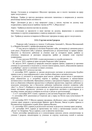 37
Јануар– Сагледана је оствареност Школског програма, као и посете часовима на крају
првог полугодишта.
Фебруар– Урађен је преглед распореда школских такмичења и направљена је анализа
реализације ваннаставних активности.
Март– Договорен је рад у току ванредног стања у земљи, настава на даљину која
подразумева у првој недељи праћење часова на РТС 3 „Моја школа”.
Април– Урађена је анализа наставе на даљину.
Мај– Сагледане су предности и мане наставе на даљину, формативно и сумативно
оцењивање и стручно усавршавање у периоду ванредног стања.
Јун– Урађена је анализа остварености Школског програма на крају другог полугодишта.
3.5.2. Стручни актив I разреда
Разредно веће I разреда су чиниле: Слободанка Ашковић I1, Милена Миловановић
I2 и Мирјана Беговић I3, професори разредне наставе.
У току августа одржани су састанци Разредног већа, договорена је динамика рада и
план рада у Разредном већу I разреда, припремљена је документација за пријем првака.
Преузети су бесплатни уџбеници за ученике који су остварили право, уређене су
учионице, направљен је распоред дежурства, урађен је оквирни план стручног
усавршавања.
У току школске 2019/2020. године реализоване су следеће активности:
– 28. августа 2019. одржан је први састанак Разредног већа I разреда;
– 30. августа 2019. одржана је приредба поводом пријема првака, извршена је прозивка
ученика по одељењима и подељени су поклон пакети (ранац, књига „Пажљивкова правила
у саобраћају”, магнет и слаткиши за сваког ученика);
– 2. септембра 2019. почела је настава;
– 4. септембра 2019. одржани су уводни родитељски састанци са родитељима будућих
првака и они су тада информисани о свим текућим обавезама и активностима;
– родитељи су упознати са календаром рада школе, кућним редом школе и распоредом
рада; обавештени су о потребној опреми и прибору, наставним и ваннаставним
активностима и могућношћу збрињавања ученика у продуженом боравку; анкетирани су у
вези са обавезним изборним предметима и изборним предметима; наручени уџбеници су
подељени ученицима, као и бесплатни уџбеници (уџбенички комплет издавачке куће
„Бигз” и „Логос”). Изабрани су представници за Савет родитеља; родитељи су упознати са
новим наставним предметом, упознати су са пројектном наставом и разговарано је о
могућим темама; настава је усмерена на исходе и уводи се дигитализација;
– 3. и 27. септембра 2019. године одржана су два састанка Разредног већа I разреда;
– 6. септембра 2019. реализован је Спортски дан у парку на Петом пуку (учествовало 58
ученика);
– 10. септембра 2019. У Школи одржано предавање „Безбедност деце у саобраћају“ за све
ученике првог разреда у организацији Црвеног крста Ваљево, Завода за јавно здравље и
Поливалентне патронажне службе Дома здравља Ваљево;
– 11. септембра 2019. одржан је родитељски састанак за родитеље ученика првог разреда;
– 23. септембра 2019. одржан је промотивни час плеса у организацији плесног клуба
„Колус” из Лазаревца. Час је одржан у сали за физичко васпитање.
– Током септембра припремљена је и комплетирана школска уписна документација за
ученике I разреда; евидентирани су ученици за стручну педагошку помоћ и њихови
 