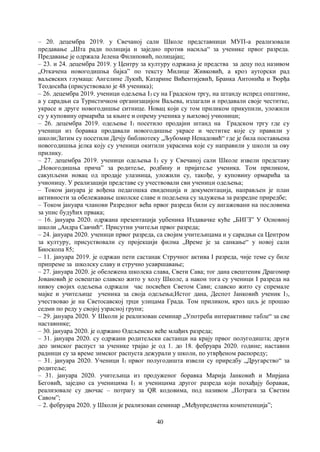 40
– 20. децембра 2019. у Свечаној сали Школе представници МУП-а реализовали
предавање „Шта ради полиција и заједно против насиља“ за ученике првог разреда.
Предавање је одржала Јелена Филиповић, полицајац;
– 23. и 24. децембра 2019. у Центру за културу одржана је предства за децу под називом
„Откачена новогодишња бајка” по тексту Милице Живковић, а кроз ауторски рад
ваљевских глумаца: Ангелине Лукић, Катарине Вићентијевић, Бранка Антонића и Ђорђа
Теодосића (присуствовало је 48 ученика);
– 26. децембра 2019. ученици одељења I3 су на Градском тргу, на штанду испред општине,
а у сарадњи са Туристичком организацијом Ваљева, излагали и продавали своје честитке,
украсе и друге новогодишње ситнице. Новац који су том приликом прикупили, уложили
су у куповину ормарића за књиге и опрему ученика у њиховој учионици;
– 26. децембра 2019. одељење I1 посетило продајни штанд на Градском тргу где су
ученици из боравка продавали новогодишње украсе и честитке које су правили у
школи;Затим су посетили Дечју библиотеку „Љубомир Ненадовић“ где је била поставњена
новогодишња јелка коју су ученици окитили украсима које су направили у школи за ову
прилику.
– 27. децембра 2019. ученици одељења I3 су у Свечаној сали Школе извели представу
„Новогодишња прича” за родитеље, родбину и пријатеље ученика. Том приликом,
сакупљени новац од продаје улазница, уложили су, такође, у куповину ормарића за
учионицу. У реализацији представе су учествовали сви ученици одељења;
– Током јануара је вођена педагошка евиденција и документација, направљен је план
активности за обележавање школске славе и подељена су задужења за разредне приредбе;
– Током јануара чланови Разредног већа првог разреда били су ангажовани на пословима
за упис будућих првака;
– 16. јануара 2020. одржана презентација уџбеника Издавачке куће „БИГЗ” У Основној
школи „Андра Савчић“. Присутни учитељи првог разреда;
– 24. јануара 2020. ученици првог разреда, са својим учитељицама и у сарадњи са Центром
за културу, присуствовали су пројекцији филма „Време је за санкање“ у новој сали
Биоскопа 85;
– 11. јануара 2019. је одржан пети састанак Стручног актива I разреда, чије теме су биле
припреме за школску славу и стручно усавршавање;
– 27. јануара 2020. је обележена школска слава, Свети Сава; тог дана свештеник Драгомир
Јовановић је освештао славско жито у холу Школе, а након тога су ученици I разреда на
нивоу својих одељења одржали час посвећен Светом Сави; славско жито су спремале
мајке и учитељице ученика за своја одељења;Истог дана, Деспот Јанковић ученик I3,
учествовао је на Светосавској трци улицама Града. Том приликом, кроз циљ је прошао
седми по реду у својој узрасној групи;
– 29. јануара 2020. У Школи је реализован семинар „Употреба интерактивне табле“ за све
наставнике;
– 30. јануара 2020. је одржано Одељенско веће млађих разреда;
– 31. јануара 2020. су одржани родитељски састанци на крају првог полугодишта; други
део зимског распуст за ученике трајао је од 1. до 18. фебруара 2020. године; наставни
радници су за време зимског распуста дежурали у школи, по утврђеном распореду;
– 31. јануара 2020. Ученици I1 првог полугодишта извели су приредбу „Другарство“ за
родитеље;
– 31. јануара 2020. учитељица из продуженог боравка Марија Јанковић и Мирјана
Беговић, заједно са ученицима I3 и ученицима другог разреда који похађају боравак,
реализовале су двочас – потрагу за QR кодовима, под називом „Потрага за Светим
Савом”;
– 2. фебруара 2020. у Школи је реализован семинар ,,Међупредметна компетенцијаˮ;
 