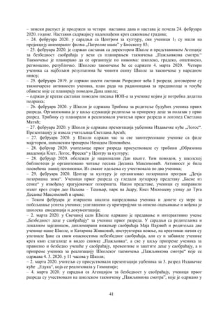 41
– зимски распуст је продужен за четири наставна дана и настава је почела 24. фебруара
2020. године. Наставни садржајису надокнађени кроз сажимање градива;
– 24. фебруара 2020. у сарадњи са Центром за културу, сви ученици I3 су ишли на
пројекцију анимираног филма „Патролне шапе” у Биоскопу 85;
– 25. фебруара 2020. је одржан састанак са директором Школе и представником Агенције
за безбедност саобраћаја у вези са планирањем такмичења „Пажљивкова смотра.“
Такмичење је планирано да се организује по нивоима: школско, градско, општинско,
регионално, републичко. Школско такмичење ће се одржати 4. марта 2020. Четири
ученика са најбољим резултатима ће чинити екипу Школе за такмичење у наредном
нивоу;
– 25. фебруара 2019. је одржан шести састанак Разредног већа I разреда; договорене су
такмичарске активности ученика, план рада на радионицама за предшколце и текуће
обавезе које се планирају поводом Дана школе;
– одржан је кратак састанак поводом писања ИОП-а за ученике којим је потребна додатна
подршка;
– 26. фебруара 2020. у Школи је одржана Трибина за родитеље будућих ученика првих
разреда. Организована је у циљу едукације родитеља за припрему деце за полазак у први
разред. Трибину су планирали и реализовали учитељи првог разреда и логопед Светлана
Матић;
– 27. фебруара 2020. у Школи је одржана презентација уџбеника Издавачке куће „Логос“.
Презентацију је извела учитељица Светлана Арсић;
– 27. фебруара 2020. у Школи одржан час за све заинтересоване ученике са фиде
мајстором, шаховским тренером Ненадом Поповићем.
– 28. фебруар 2020. учитељице првог разреда присуствовале су трибини „Образовна
академија Клет, Логос, Фреска“ у Центру за културу;
– 28. фебруар 2020. обележен је национални Дан књиге. Тим поводом, у школској
библиотеци је организовано читање песама Десанка Максимовић. Активност је била
посвећена нашој песникињи. Из сваког одељења су учествовала по два ученика;
– 29. фебруара 2020. Центар за културу је организовао позоришни програм „Дечја
позоришна зима“. Ученици првог разреда су гледали луткарску представу „Басне из
сенке“ у извођењу крагујевачког позоришта. Након представе, ученици су направили
излет кроз стари део Ваљева – Тешњар, парк на Јадру, Кнез Милошеву улицу до Трга
Десанке Максимовић и цркве;
– Током фебруара је извршена анализа напредовања ученика и донете су мере за
побољшање успеха ученика; усаглашени су критеријуми за описно оцењивање и вођена је
школска евиденција и документација;
– 2. марта 2020. у Свечаној сали Школе одржано је предавање и интерактивно учење
„Безбедност деце у саобраћају“ за ученике првог разреда. У сарадњи са родитељима и
локалном заједницом, дипломирани инжењер саобраћаја Маја Пајовић и родитељка две
ученице наше Школе, и Катарина Живковић, инструкторка вожње, на креативан начин су
упознале ђаке са свим опасностима небезбедног саобраћаја, али су и забавиле ученике
кроз квиз слагалице и видео снимке „Пажљивка“, а све у циљу припреме ученика за
правилно и безбедно учешће у саобраћају, превентиве и заштите деце у саобраћају, а и
припреме ученика за реализацију Школског такмичења „Пажљивкова смотра“ које се
одржава 4. 3. 2020. у 11 часова у Школи;
– 2. марта 2020. учитељи су присуствовали презентацији уџбеника за 3. разред Издавачке
куће „Едука“, која се реализовала у Гимназији;
– 4. марта 2020. у сарадњи са Агенцијом за безбедност у саобраћају, ученици првог
разреда су учествовали на школском такмичењу „Пажљивкова смотра”, које је одржано у
 