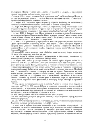 42
просторијама Школе. Тестови целе општине су послати у Београд, а најуспешнији
ученици учествоваће на Општинском такмичењу;
– 7. марта 2020. у оквиру пројекта „Дечја позоришна зима”, на Великој сцени Центра за
културу, ученици првог разреда су гледали бесплатну луткарску представу „Ружно паче“,
у реализацији Крушевачког позоришта за децу;
– 11. марта 2020. учитељице првог разреда су одржале радионицу за предшколце у
учионици са интерактивном таблом и упознале их са оваквим видом учења;
– 12. март 2020. Онлајн стручни скуп „Управљање временом у циљу организације часа“,
предавач мр Драгана Васиљевић. У стручни скуп су се укључили учитељи првог разреда.
Организатори онлајн предавања су били издавачке куће „Клет”, „Логос”, „Фреска”.
– 13. март 2020. У Свечаној сали Школе одржана је представа ученика I3 одељења, по
мотивима песме Бошка Милосављевића „Песма за мамин празник”, као и драматизација
текста „Сасвим обичан дан у животу сваке маме”. Представа је изведена за родитеље
ученика овог одељења. Учествовали су сви ученици;
– 14. марта 2020. учитељице су присутвовале Зимским сусретима учитеља Републике
Србије организованим у Основној школи „Нада Пурићˮ. Учитељице првог разреда су
одабрале тему „Ликовно ствараластво у школи“ (Славица Младеновић Ивановић и
Снежана Илић) и „Стони тенис у млађим разредима основне школе” (Звездан Тадић и
Славиша Павловић);
– 15. марта 2020. почело ванредно стање у Србији у циљу заштите од корона вируса, а од
16. марта 2020. за ученике није било наставе;
– У току марта је вођена педагошка документација и евиденција, припремани су
индивидуални планови рада и специфичне провере знања;
– 17. марта 2020. почела је онлајн настава. За ученике првог разреда часови су се
емитовали на РТС 3 у 8.00 часова. Сваки дан емитована су по три часа према унапред
датом распореду часова. Такође, свакодневно је емитован и час физичког васпитања који
се реализовао кроз десетоминутни приказ вежби. Учитељи су са ученицима организовали
комуникацију преко Вајбер група, имејл поште, Google учионице, платформе MozaBook
или E-учионице.Сви ученици су пратили наставу на даљину. Свакодневно су слали
домаће задатке учитељима на увид и добијли повратну информацију у вези са урађеним
задацима. Учитељи су остваривали увид у напредовање, постигнуће и ангажовање
ученика. Недељно су писани планови рада и извештаји који су прослеђивани у
Школу.Током ванредног стања реализован је већи број онлајн семинара за просветне
раднике.
– У току априла настава је реализована на даљину. Часови за ученике првог разреда су
емитовани на РТС 2 у 8.00 часова. Вођена је педагошка евиденција и документација и
припремљени су и усаглашени критеријуми за оцењивање ученика према исходима и
реализованим активностима; анизиран је досадашњи рад поводом треће класификације и
предложене су мере за побољшање остварености исхода;
– 9. маја 2020. је одржан девети састанак Разредног већа I разреда;
– 11. маја 2020. почео је да ради продужени боравак у Школи за ученике које су родитељи
претходно пријавили;
– 30. маја 2020. завршено је емитовање наставе на даљину путем телевизијског емитовања.
За ученике настава је настављена све до 16. 6. 2020. године.
– У току јуна је вођена педагошка евиденција и документација, припремљени су и
усаглашени критеријуми за оцењивање ученика према исходима; анизиран је досадашњи
рад и оствареност исхода; припреман је материјал, уписиване оцене и анaлизиран
досадашњи рад поводом завршетка школске године; сређен списак ученика за изборне
предмете у другом разреду и списак ученика који узимају уџбенике из пројекта Бесплатни
 