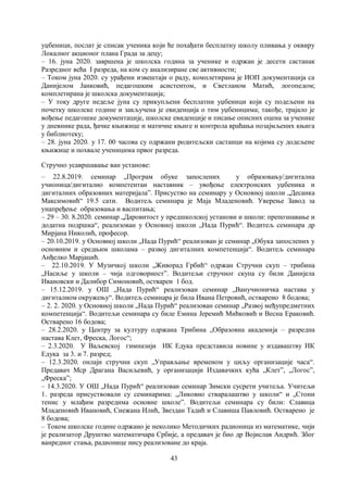 43
уџбеници, послат је списак ученика који ће похађати бесплатну школу пливања у оквиру
Локалног акционог плана Града за децу;
– 16. јуна 2020. завршена је школска година за ученике и одржан је десети састанак
Разредног већа I разреда, на ком су анализиране све активности;
– Током јуна 2020. су урађени извештаји о раду, комплетирана је ИОП документација са
Данијелом Јанковић, педагошким асистентом, и Светланом Матић, логопедом;
комплетирана је школска документација;
– У току друге недеље јуна су прикупљени бесплатни уџбеници који су подељени на
почетку школске године и закључена је евиденција о тим уџбеницима; такође, трајало је
вођење педагошке документације, школске евиденције и писање описних оцена за ученике
у дневнике рада, ђачке књижице и матичне књиге и контрола враћања позајмљених књига
у библиотеку;
– 28. јуна 2020. у 17. 00 часова су одржани родитељски састанци на којима су додељене
књижице и похвале ученицима првог разреда.
Стручно усавршавање ван установе:
– 22.8.2019. семинар „Програм обуке запослених у образовању/дигитална
учионица/дигитално компетентан наставник – увођење електронских уџбеника и
дигиталних образовних материјала”. Присуство на семинару у Основној школи „Десанка
Максимовић“ 19.5 сати. Водитељ семинара је Маја Младеновић. Уверење Завод за
унапређење образовања и васпитања;
– 29 – 30. 8.2020. семинар „Даровитост у предшколској установи и школи: препознавање и
додатна подршка“, реализован у Основној школи „Нада Пурић“. Водитељ семинара др
Мирјана Николић, професор.
– 20.10.2019. у Основној школи „Нада Пурић“ реализован је семинар „Oбука запослених у
основним и средњим школама – развој дигиталних компетенција“. Водитељ семинара
Анђелко Марјацић.
– 22.10.2019. У Музичкој школи „Живорад Грбић“ одржан Стручни скуп – трибина
„Насиље у школи – чија одговорност”. Водитељи стручног скупа су били Данијела
Ивановски и Далибор Симоновић, остварен 1 бод.
– 15.12.2019. у ОШ „Нада Пурић“ реализован семинар „Ванучионичка настава у
дигиталном окружењу“. Водитељ семинара је била Ивана Петровић, остварено 8 бодова;
– 2. 2. 2020. у Основној школи „Нада Пурић“ реализован семинар „Развoj међупредметних
компетенција“. Водитељи семинара су биле Емина Јеремић Мићковић и Весна Ераковић.
Остварено 16 бодова;
– 28.2.2020. у Центру за културу одржана Трибина „Образовна академија – разредна
настава Клет, Фреска, Логос“;
– 2.3.2020. У Ваљевској гимназији ИК Едука представила новине у издаваштву ИК
Едука за 3. и 7. разред;
– 12.3.2020. онлајн стручни скуп „Управљање временом у циљу организације часа“.
Предавач Мср Драгана Васиљевић, у организацији Издавачких кућа „Клет”, „Логос”,
„Фреска”;
– 14.3.2020. У ОШ „Нада Пурић“ реализован семинар Зимски сусрети учитеља. Учитељи
1. разреда присуствовали су семинарима: „Ликовно стваралаштво у школи“ и „Стони
тенис у млађим разредима основне школе”. Водитељи семинара су били: Славица
Младеновић Ивановић, Снежана Илић, Звездан Тадић и Славиша Павловић. Остварено је
8 бодова;
– Током школске године одржано је неколико Методичких радионица из математике, чији
је реализатор Друштво математичара Србије, а предавач је био др Војислав Андрић. Због
ванредног стања, радионице нису реализоване до краја.
 