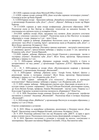44
– 20.3.2020. одржана онлајн обука Microsoft Office (Teams);
– 2. 4.2020. одржан онлајн семинар НТЦ „Како подстаћи скривене потенцијале ученика“.
Семинар је водио др Ранко Рајевић.
– 6. 4.2020.Одржан онлајн – Креативни вебинар „Невербална комуникација – говор тела“,
у организацији Издавачких кућа „Клет”, „Логос”, „Фреска”; Вебинар је водио мр Марко
Буразор;
– 10–11.4.2020. одржана је прва онлајн конференција „Дигитално образовање 2020“.
Реализатор скупа је био Центар за образовне технологије на западном Балкану. За
учествовање на стручном скупу су остварена 4 бода;
– 24.4.2020. праћење онлајн обуке, предавање под називом „Kaкo разумети сопствене
емоције у учионици ( реалној и онлајн)?”. Реализатор скупа је био Институт за модерно
образовање и издаје уверење од 1 сат – носи 3 бода;
– 28.4.2020. одржан је вебинар „Коришћење бесплатних алата за припрему и држање
дигиталног часа (Prezi и Laarning Apss)”; организатор скупа је Издавачка кућа „Клет”, а
Жолт Коња, презентер. Остварен је 1 бод;
– 29.4.2020. реализован вебинар „Поставите границе асертивно – наступајте самопоуздано
уз уважавање других”; присуствовање вебинару у трајању од један /1/ сат, презентер за
Издавачку кућу „Клет” Јелена Марушић;
– 5.5.2020. одржан вебинар „Примена алата Google Classroom у реализацији часова и
тестирања ученика“; Издавачка кућа „Клет”; Жолт Коња, презентер. Присуствовали
вебинару у трајању од 1 сат;
– 11. 5. 2020.одржан вебинар „Креирање садржаја помоћу Genial.ly и Canva и
интерактивност на часу уживо”, у организацији Удружења „ЕЛТА”. Предавач Милица
Вукадин;
– 11 – 18. 5. 2020.одржана је онлајн обука „Мултимедијални садржаји у функцији
образовања”, у организацији Академије „Филиповић”;
– 12. 5. 2020.одржан вебинар „Примена алата Google Forms, Kahoot!, Quizizz у
реализацији часова и тестирању ученика“; Жолт Коња, презентер. Присуствовање
вебинару у трајању од 1 сат; Издавачка кућа „Клет”;
– 13. 5. 2020. одржан вебинар„Из угла психолога“, „Похвалите и критикујте
конструктивно“. Присуствовање вебинару у трајању 1 сат; Издавачка кућа „Клет”;
– 23. 5. 2020. одржан вебинар – Међународни стручни скуп „Проговори да видим ко си –
култура говора и усмено изражавање“. Аутор Слободан Роксандић, дипломирани глумац,
др Агата Виткин Кучера, професор, Јованка Миловановић – мастер глуме. Уверење од 2
бода издаје Удружење за развој излагачке писмености „Изражајност“ Нови Сад;
– 5 – 12. 6. 2020. Реализован онлајн семинар: Почетак обуке – „Електронски портфолио
наставника и ученика“ Академије „Филиповић”. Реализатор обуке и потврда Академије
„Филиповић”;
– 12. 6. 2020.онлајн обука „Blabberize” у организацији Института за модерно образовање, у
трајању од 1 сат (3 бода).
Стручно усавршавање у установи:
– 26. 8. 2019. Обука за коришћење есДневника, реализована у Основној школи „Нада
Пурић”. Презентацију извела Мирјана Беговић, учитељица. Остварена 2 бода;
– 26. 9. 2019. Рецензија уџбеника Свет око нас Издавачке куће „БИГЗ”, за први и други
разред основне школе. Реализовала учитељица Јелена Димитријевић, остварена 2 бода;
– 26. 9. 2019. Протокол поступања у установи у одговору на насиље, злостављање и
занемаривање. Предавач наставница Мирјана Смоловић, 2 бода, Наставничко веће;
 