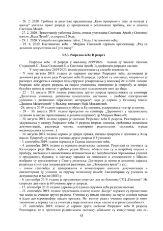 45
– 26. 2. 2020. Трибина за родитеље предшколаца „Како припремити дете за полазак у
школу“ учитељи првог разреда су припремили и реализовали трибину, као и логопед
Светлана Матић;
– 27. 2. 2020. Презентацију уџбеника Логос, извела учитељица Светлана Арсић у Основној
школи „Нада Пурић“, остварена 2 бода;
– 29. 1. 2020. Употреба интерактивне табле, 2 бода. Наставничко веће;
– 25. 6. 2020. Наставничко веће – Мирјана Смоловић одржала презентацију „Рад са
дељеним документима на Гугл диску”
3.5.3. Разредно веће II разред
Разредно веће II разреда у школској 2019/2020. години су чиниле: Јасмина
Стојановић II1,Тања Селаковић II2и Светлана Арсић II3,професори разредне наставе.
У току школске 2019/2020. године реализоване су следеће активности:
– У току августа 2019. године су одржани састанци Разредног већа, договорена је
динамика рада и план рада Разредног већа II разреда; уређене су учионице, направљен је
распоред дежурства и оквирни план стручног усавршавања у школској 2019/2020. години.
Разредно веће другог разреда, са својим ученицима, припремио је приредбу за пријем
будућих првака и помогао у уређењу школслког хола поводом овог догађаја.
– 22 – 23. августа 2019. године учитељице другог разреда присуствовале су семинару
„Дигитална учионица, дигитално компетентан наставник – увођење електронских
уџбеника и дигиталних образовних материјала“, који је одржан у Основној школи
„Десанка Максимовић“ у Ваљеву; предавач Маја Младеновић.
–26. августа 2019. године одржана је обука за Ес-дневник, усавршавање унутар установе.
– 29 – 30. августа 2019. године присуство на семинару „Даровитост у предшколској
установи и школи: препознавање и додатна подршка“; др Мирјана Николић;
– 30. августа 2019. године одржан је састанак Разредног већа II разреда. Разговарало се о
задужењима у оквиру Разредног већа II разреда (израда планова, сређивање педагошке
документације, распореда часова, планирање родитељских састанака, израде
индивидуалних планова...).
– 30. августа 2019. године одржан је пријем првака, свечана приредба и прозивка у Холу
школе. Приредбу су извели ученици другог разреда (18 ученика).
– 3. септембра 2019. године одржана је Седнца одељенског већа.
– 4. септембра 2019. године су одржани родитељски састанци. Родитељи су упознати са
Календаром рада Школе, кућним редом Школе, обавештени су о потребној опреми и
прибору, наставним и ваннаставним активностима и о могућностима збрињавања ученика
у продуженом боравку, о наставку сарадње са логопедом и стоматологом у Школи;
изабрани су представници у Савету родитеља; Договорен је начин и динамика сарадње
родитеља и учитеља (индивидуални разговори, дан „Отворених врата“ и сл).
– током септембра је припремљена и комплетирана школска документација и
евидентирани су ученици за стручну педагошку помоћ; Евидентирани су ученици за
допунски рад и рад по ИОП-у.
– 6. септембра 2019. године је организован спортски дан на базенима СРЦ „Петница“. На
спортски дан ишло је 60 ученика другог разреда.
– 17. септембра 2019. године одржана је Седница стручних већа разредне наставе.
– 23. септембра 2019. године представниц плесне школе „Колус“ одржали су промотивни
час плеса за ученике другог разреда. Ученици су имали прилику да науче основне кораке
и један део кореографије заједно прикажу. На велику радост ученика одржано је мини
такмичење у игрању где су ученици у пару показали своје плесне и играчке способности.
– 27. септембра 2019. године је одржан други састанак Разредног већа II разреда.
Разговарало се о протеклом родитељском састанку, обављене су консултације око ес-
 