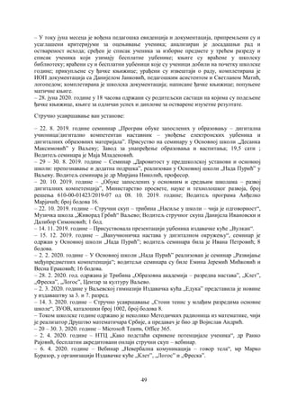 49
– У току јуна месеца је вођена педагошка евиденција и документација, припремљени су и
усаглашени критеријуми за оцењивање ученика; анализиран је досадашњи рад и
оствареност исхода; сређен је списак ученика за изборне предмете у трећем разреду и
списак ученика који узимају бесплатне уџбенике; књиге су враћене у школску
библиотеку; враћени су и бесплатни уџбеници које су ученици добили на почетку школске
године; прикупљене су ђачке књижице; урађени су извештаји о раду, комплетирана је
ИОП документација са Данијелом Јанковић, педагошким асистентом и Светланом Матић,
логопедом; комплетирана је школска документација; написане ђачке књижице; попуњене
матичне књиге.
– 28. јуна 2020. године у 18 часова одржани су родитељски састаци на којима су подељене
ђачке књижице, књиге за одличан успех и дипломе за остварене изузетне резултате.
Стручно усавршавање ван установе:
– 22. 8. 2019. године семиинар „Програм обуке запослених у образовању – дигитална
учионица/дигитално компетентан наставник – увођење електронских уџбеника и
дигиталних образовних материјала”. Присуство на семинару у Основној школи „Десанка
Максимовић” у Ваљеву; Завод за унапређење образовања и васпитања; 19,5 сати ;
Водитељ семинара је Маја Младеновић.
– 29 – 30. 8. 2019. године – Семинар „Даровитост у предшколској установи и основној
школи: препознавање и додатна подршка”, реализован у Основној школи „Нада Пурић” у
Ваљеву. Водитељ семинара је др Мирјана Николић, професор.
– 20. 10. 2019. године – „Обуке запослених у основним и средњим школама – развој
дигиталних компетенција”, Министарство просвете, науке и технолошког развоја, број
решења 610-00-01423/2019-07 од 08. 10. 2019. године; Водитељ програма Анђелко
Марјачић; број бодова 16.
– 22. 10. 2019. године – Стручни скуп – трибина „Насиље у школи – чија је одговорност“,
Музичка школа „Живорад Грбић“ Ваљево; Водитељ стручног скупа Данијела Ивановски и
Далибор Симоновић; 1 бод.
– 14. 11. 2019. године – Присуствовала презентацији уџбеника издавачке куће „Вулкан“.
– 15. 12. 2019. године – „Ванучионичка настава у дигиталном окружењу“, семинар је
одржан у Основној школи „Нада Пурић”; водитељ семинара била је Ивана Петровић; 8
бодова.
– 2. 2. 2020. године – У Основној школи „Нада Пурић” реализован је семинар „Развијање
међупредметних компетенција“; водитељи семинара су биле Емина Јеремић Мићковић и
Весна Ераковић; 16 бодова.
– 28. 2. 2020. год. одржана је Трибина „Образовна академија – разредна настава”, „Клет”,
„Фреска”, „Логос”, Центар за културу Ваљево.
– 2. 3. 2020. године у Ваљевској гимназији Издавачка кућа „Едука” представила је новине
у издаваштву за 3. и 7. разред.
– 14. 3. 2020. године – Стручно усавршавање „Стони тенис у млађим разредима основне
школе“, ЗУОВ, каталошки број 1002, број бодова 8.
– Током школске године одржано је неколико Методичких радионица из математике, чији
је реализатор Друштво математичара Србије, а предавач је био др Војислав Андрић.
– 20 – 30. 3. 2020. године – Microsoft Teams, Office 365.
– 2. 4. 2020. године – НТЦ „Како подстаћи скривене потенцијале ученика“, др Ранко
Рајовић, бесплатни акредитовани онлајн стручни скуп – вебинар.
– 6. 4. 2020. године – Вебинар „Невербална комуникација – говор тела“, мр Марко
Буразор, у организацији Издавачке куће „Клет”, „Логос” и „Фреска”.
 