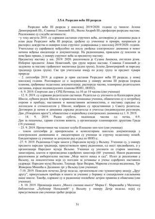 51
3.5.4. Разредно веће III разреда
Разредно веће III разреда у школској 2019/2020. години су чиниле: Јелена
Димитријевић III1, Славица Глишовић III2, Весна Андрић III3,професори разредне наставе.
Реализоване су следеће активности:
−у току августа 2019. су одржани састанци стручних већа, договорена је динамика рада и
план рада Разредног већа III разреда; уређене су учионице и ормари, направљен је
распоред дежурства и оквирни план стручног усавршавања у школској 2019/2020. години.
Учитељице су сарађивале међусобно на послу увођења електронског дневника и новог
начина вођења евиденције и документације. На радионицама, прављени су поклони за
нове ђаке прваке, у оквиру стручног већа за предметну наставу.
Предметну наставу у шк. 2019/ 2020. реализовала је Сузана Јаневска, енглески језик.
Изборни предмети: Јован Новитовић, три групе верске наставе. Славица Глишовић је
задужена за наставу грађанског васпитања (једна група), Јелена Димитријевић за народну
традицију (једна група). Све три учитељице имају по једну групу за предмет чувари
природе
– 2. септембра 2019. је одржан је први састанак Разредног већа III разреда. у новој
школској години. Разговарало се о задужењима у оквиру актива III разреда (израда
планова, сређивање педагошке документације, распореда часова, планирање родитељских
састанака, израде индивидуалних планова ИОП1, ИОП2).
– 6. 9. 2019. Спортски дан у СРЦ Петница, од 10 до 14 часова (сви ученици)
– 12. 9. 2019. су одржани родитељски састанци. Родитељи су упознати са Календаром рада
Школе, кућним редом Школе и правилима понашања ученика, обавештени су о потребној
опреми и прибору, наставним и ваннаставним активностима, о наставку сарадње са
логопедом и стоматологом у Школи; изабрани су представници у Савету родитеља.
Договорен је начин и динамика сарадње родитеља и учитеља (индивидуални разговори,
Дан „Отворених врата“), обавештење о коришћењу електронских дневника од 1. 9. 2019.
– 14. 9. 2019. Радна субота, надокнада часова од петка, 6.9.
Дан за пешачење, здрави стилови живота, у организацији планинарских друштава Града
(18 ученика)
– 23. 9. 2019. Промотивни час плесног клуба-Плешемо хип-хоп (сви ученици)
– током септембра је припремљена и комплетирана школска документација у
електронским дневницима и евидентирани су ученици за стручну педагошку помоћ.
Евидентирани су ученици за допунски рад и рад по ИОП-у;
–27. 9. 2019. Радионица Стари занати у Народном музеју у Ваљеву. Ученици су, у оквиру
предмета народна традиција, присуствовали првој радионици, од шест предвиђених, а у
организацији Народног музеја Ваљево. Ученици су упознати са старим занатима,
занатлијама, алатом и производима одређених занатлија (60 ученика). Након радионице
реализована је амбијентална настава „Моје место некад и сад”. Излет је реализован у
Ваљеву, на локалитетима који су погодни за уочавање и учење одређених наставних
садржаја: Народни музеј Ваљево, Тешњар. брдо Видрак, Маркова столица-видиковац, Трг
Живојина Мишића и Десанкин трг у Ваљеву (сви ученици)
–7.10. 2019. Поводом почетка Дечје недеље, организовали смо хуманитарну акцију „Друг
другу”, прикупљањем прибора и књига за ученике у боравку и специјалним одељењима
наше школе. Такође, одржане су и радионице посвећене дечјим правима и обавезама (сви
ученици).
– 8. 10. 2019. Промоција књиге „Много смешна књига“ Мирка С. Марковића у Матичној
библиотеци „Љубомир Ненадовић“ у Ваљеву у оквиру Дечје недеље, којој су
присуствовали сви ученици трећег разреда
 