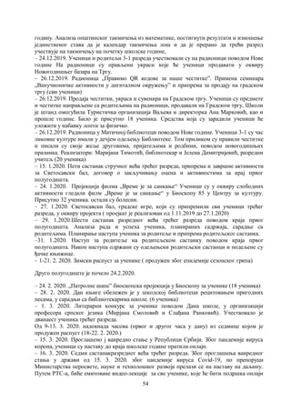 54
годину. Анализа општинског такмичења из математике, постигнути резултати и изношење
јединственог става да је календар такмичења лош и да је прерано да трећи разред
учествује на такмичењу на почетку школске године,
– 24.12.2019. Ученици и родитељи 3-1 разреда учествовали су на радионици поводом Нове
године На радионици су прављени украси које ће ученици продавати у оквиру
Новогодишњег базара на Тргу.
– 26.12.2019. Радионица „Правимо QR кодове за наше честитке”. Примена семинара
„Ванучионичке активности у дигиталном окружењу” и припрема за продају на градском
тргу (сви ученици)
– 26.12.2019. Продаја честитки, украса и сувенира на Градском тргу. Ученици су предмете
и честитке направљене са родитељима на радионици, продавали на Градском тргу, Школи
је штанд омогућила Туристичка организација Ваљева и директорка Ана Марковић, као и
прошле године. Било је присутно 18 ученика. Средства која су зарадили ученици ће
уложити у набавку лопти за физичко.
– 26.12.2019. Радионица у Матичној библиотеци поводом Нове године. Ученици 3-1 су час
ликовне културе имали у дечјем одељењу Библиотеке. Том приликом су правили честитке
и писали су своје жеље друговима, пријатељима и родбини, поводом новогодишњих
празника. Реализатори: Маријана Тимотић, библиотекар и Јелена Димитријевић, разредни
учитељ (20 ученика)
– 15. 1.2020. Пети састанак стручног већа трећег разреда, припрема и завршне активности
за Светосавски бал, договор о закључивању оцена и активностима за крај првог
полугодишта.
– 24. 1.2020. Пројекција филма „Време је за санкање“ Ученици су у оквиру слободних
активности гледали филм „Време је за санкање“ у Биоскопу 85 у Центру за културу.
Присутно 32 ученика. остали су болесни.
– 27. 1.2020. Светосавски бал, градске игре, који су припремили сви ученици трећег
разреда, у оквиру пројекта ( проејкат је реализован од 1.11.2019 до 27.1.2020)
– 29. 1.2020.Шести састанак разредног већа трећег разреда поводом краја првог
полугодишта. Анализа рада и успеха ученика, планираних садржаја, сарадње са
родитељима. Планирање наступа ученика за родитеље и припрема родитељског састанка.
–31. 1.2020. Наступ за родитеље на родитељском састанку поводом краја првог
полугодишта. Након наступа одржани су одељењски родитељски састанци и подељене су
ђачке књижице.
– 1-21. 2. 2020. Зимски распуст за ученике ( продужен због епидемије сезонског грипа)
Друго полугодиште је почело 24.2.2020.
– 24. 2. 2020. „Патролне шапе” биоскопска пројекција у Биоскопу за ученике (18 ученика)
– 28. 2. 2020. Дан књиге обележен је у школској библиотеци рецитовањем пригодних
песама, у сарадњи са библиотекарима школе. (6 ученика)
– 1. 3. 2020. Литерарни конкурс за ученике поводом Дана школе, у организацији
професора српског језика (Мирјана Смоловић и Слађана Ранковић). Учествовало је
дванаест ученика трећег разреда.
Од 9-13. 3. 2020. надокнада часова (првог и другог часа у дану) из седмице којом је
продужен распуст (18-22. 2. 2020.)
– 15. 3. 2020. Проглашено ј ванредно стање у Републици Србији. Због пандемије вируса
корона, ученици су наставу до краја школске године пратили онлајн.
– 16. 3. 2020. Седми састанакразредног већа трећег разреда. Због проглашења ванредног
стања у држави од 15. 3. 2020. због пандемије вируса Covid-19, по препоруци
Министарства перосвете, науке и технолошког развоја прелази се на наставу на даљину.
Путем РТС-а, биће емитоване видео-лекције за све ученике, које ће бити подршка онлајн
 