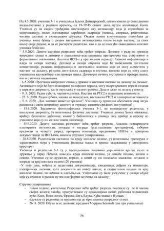 56
Од 4.5.2020. ученици 3-1 и учитељица Јелена Димитријевић, организовали су свакодневно
видео-састанке у реалном времену, од 19-19:45 сваког дана, путем апликације Zoom.
Ученици су на својим уређајима инсталирали ову апликацију, која је коришћена за
комуникацију, видео одговарање одређених садржаја (певање, свирање, рецитовање,
читање састава) и свакодневно дружење. Овакав начин комуникације омогућава да
ученици више брину о својим наставним активностима током онлајн наставе, да сами
шаљу своје радове, и да се растерете родитељи. као и да се омогући свакодневни контакт
ученика безбедно.
– 5.5.2020. Девети састанак разредног већа трећег разреда. Договор о раду по прекиду
ванредног стања и договор о оцењивању-усаглашавање критеријума код сумативног и
формативног оцењивања. Анализа ИОП-а у претходном периоду. Размена информација и
идеја за онлајн наставу. Договор о онлајн обукама које ће побољшати дигиталне
компетенције, размена информација о дигиталним алатима који се могу користити у
настави на даљину, размена дигиталних садржаја и тестова, квизова који се могу слати
ученицима као вежбање или провера знања. Договор о начину тестирања и провере знања,
као и о начину оцењивања.
– 6.5.2020. Престанак ванредног стања у држави и наставак наставе на даљину до даљњег.
Активности које ће бити планиране за наредни период, могу подразумевати игре и излазак
у парк или двориште, као и окупљање у малим групама. Деца и даље не долазе у школу.
– 9. 5. 2020. Радна субота, часови од петка. Настава на РТС2 и планиране активности.
– 23. 5. 2020. Радна субота, часови од понедељка, настава на РТС2 и планиране активности
– 5. 6. 2020. „Дан заштите животне средине”. Ученици су пригодно обележили овај датум
радовима о свом доприносу заштити и очувању животне средине (сви ученици)
– 15.6.2020. Заједничко фотографисање ученика 3-1, на иницијативу родитеља, у
школском дворишту, уз поштовање физичке дистанце. Ученици доносе ђачке књижице,
враћају бесплатне уџбенике, књиге у библиотеку и узимају свој прибор и опрему из
учионице који су им остали током пандемије.
– 15.6.2020. Десети састанак разредног већа трећег разреда. Анализа остварености
планираних активности, похвале и награде (усаглашавање критеријума), изборни
предмети за четврти разред, пропрема извештаја, вредновање ИОП-а и припрема
документације за ИОП-тим, анализа стручног усавршавања.
– 28.6.2020. Родитељски састанци на крају школске године, уз поштовање препорука и
здравствених мера у учионицама (ношење маски и кратко задржавање у затвореном
простору)
Ученици и родитељи 3-1 су у преподневним часовима уприличили кратак излет и
дружење у парку Пећина, поводом краја школске године, уз домаће пециво, колаче и
сокове. Ученици су се дружили, играли, а затим су им подељене књижице, похвале и
награде за крај школске године.(20 ученика)
–У току јуна, вођена је педагошка документација, евиденција, рађени су извештаји,
електронски дневник, гугл документи на нивоу школе, и статистички подаци за крај
школске године, по већима и одељењима. Учитељице су биле укључене у онлајн обуке
које су пратиле и радиле путем платформи за учење на даљину.
Стручно усавршавање
- током године, учитељице Разредног већа трећег разреда, посетиле су по 6 часова
својих колега; такође, присуствовале су промоцијама нових уџбеника издавачких
кућа: Клет, Нови логос, Фреска, Бигз, Едука, Кућа знања и Вулкан.
- одржале су радинице за предшколце до проглашења ванредног стања.
- 26. 8. 2020. Обука за ес дневник, предавач Мирјана Беговић (све три учитељице)
 