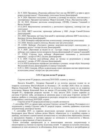 57
- 26. 9. 2020. Предавање „Рецензија уџбеника Свет око нас ИК БИГЗ, за први и други
разред основне школе”. Реализација, учитељица Јелена Димитријевић
- 26. 9. 2020. Протокол поступања у установи у одговору на насиље, злостављање и
занемаривање. Предавач наставница -Мира Смоловић, 2 бода , Наставничко веће;
- 20. 10. 2019. Основне дигиталне компертенције, (ЗУОВ), Славица Глишовић и
Весна Андрић
- 15.12.2019. Ванучионичке активности у дигиталном окружењу, семинар (све три
учитељице)
- 16.1.2020. БИГЗ школство, промоција уџбеника у ОШ „Андра Савчић”(Јелена
Димитријевић)
- 24.1.2020. Предавање др Сање Благданић и промоција уџбеника БИГЗ школства, у
Београду (Јелена Димитријевић)
- 2.2. 2020. Развијање међупредметних компетенција, семинар (све учитељице)
- 14.3.2020. Зимски сусрети учитеља, Ваљево (све три учитељице)
- 29. 4.2020. Вебинар „Поставите границе асертивно-наступајте самопоуздано уз
уважавање других”-онлајн (Јелена Димитријевић)
- 23. 5. 2020. „Проговори да видим ко си - култура говора и усмено изражавање”,
вебинар, скуп одржан путем интернета (Јелена Димитријевић и Славица Глишовић)
- 27. 5.2020. Стручни скуп, вебинар „Формативно оцењивање у дигиталном
окружењу”, онлајн (СУРС), (Јелена Димитријевић)
- 4. 6. 2020. Стручни скуп-вебинар „Како до читања са разумевањем у онлајн
контексту”, онлајн, (СУРС) (Јелена Димитријевић)
- 5-12.6.2020 Електронски портфолио наставника и ученика, онлајн обука Академија
Филиповић (Јелена Димитријевић и Славица Глишовић)
- 8-29. 6. 2020. Семинар „Обука за реализацију нових програма наставе оријентисане
ка исходима учења” онлајн (све три учитељице)
-
3.5.5. Стручни актив IV разреда
Стручни актив IV разреда у школској 2019/2020. години су чиниле:
Виолета КењићIV1, Катарина Павловић је од почетка школске године па до
повратка колегинице ВиолетеКењић са боловања ( 28. oктобра 2020.) била на замени,
Марина Ковачевић IV2, Марија Јанковић је од почетка школске године па до повратка
колегинице Марине Ковачевић била на замени (25.септембар 2019.), Новка Мосуровић
Андрић IV3, професори разредне наставе. У току августа 2019. године одржани су
састанци Стручног већа, договорена је динамика рада и план рада Стручног актива IV
разреда; уређене су учионице, направљен је распоред дежурства и оквирни план стручног
усавршавања у школској 2019/2020. години.
Стручни актив IV разреда реализовао је следеће активности:
– 3. септембра 2019. је одржан први састанак Стручног актива IV разреда. Разговарало се о
задужењима у оквиру Стручног већа IV разреда (израда планова, сређивање педагошке
документације, распореда часова);
– 5. септембра 2019. су одржани родитељски састанци: родитељи су упознати са
Календаром рада Школе, кућним редом Школе, обавештени су о потребној опреми и
прибору, наставним и ваннаставним активностима и о могућностима збрињавања ученика
у продуженом боравку, о наставку сарадње са логопедом и стоматологом у Школи;
изабрани су представници у Савету родитеља;
–Током септембра припремљена је и комплетирана школска документација и
евидентирани су ученици за стручну педагошку помоћ. У сарадњи са осталим учитељима,
направљен је план активности за обележавање Дечје недеље у Школи и дистрибуирана је
 