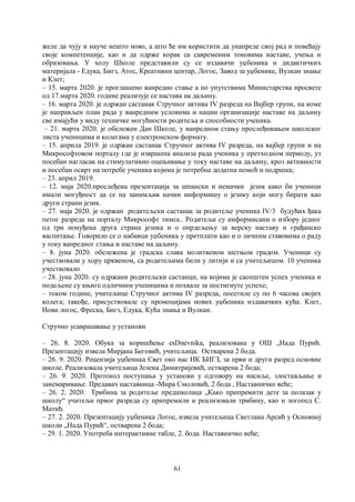 61
желе да чују и науче нешто ново, а што ће им користити да унапреде свој рад и повећају
своје компетенције, као и да одрже корак са савременим токовима наставе, учења и
образовања. У холу Школе представили су се издавачи уџбеника и дидактичких
материјала - Едука, Бигз, Атос, Креативни центар, Логос, Завод за уџбенике, Вулкан знање
и Клет;
– 15. марта 2020. је проглашено ванредно стање а по упутствима Министарства просвете
од 17.марта 2020. године реализује се настава на даљину.
– 16. марта 2020. је одржан састанак Стручног актива IV разреда на Вајбер групи, на коме
је направљен план рада у ванредним условима и нацин организације наставе на даљину
све имајући у виду техничке могућности родитеља и способности ученика.
– 21. марта 2020. је обележен Дан Школе, у ванредном стању прослеђивањем школског
листа ученицима и колегама у електронском формату.
– 15. априла 2019. је одржан састанак Стручног актива IV разреда, на вајбер групи и на
Микрософтовом порталу где је извршена анализа рада ученика у претходном периоду, уз
посебан нагласак на стимулативно оцењивање у току наставе на даљину, кроз активности
и посебан осврт на потребе ученика којима је потребна додатна помоћ и подршка;
– 23. април 2019.
– 12. маја 2020.прослеђена презентација за шпански и немачки језик како би ученици
имали могуђност да се на занимљив начин информишу о језику који могу бирати као
други страни језик.
– 27. маја 2020. је одржан родитељски састанак за родитеље ученика IV/3 будућих ђака
пeтог разреда на порталу Микрософт тимса.. Родитељи су информисани о избору једног
од три понуђена друга страна језика и о опрдељењу за верску наставу и грађанско
васпитање. Говорило се о набавци уџбеника у претплати као и о личним ставовима о раду
у току ванредног стања и наставе на даљину.
– 8. јуна 2020. обележена је градска слава молитвеном шетњом градом. Ученици су
учествовали у хору црквеном, са родитељима били у литији и са учитељицом. 10 ученика
учествовало
– 28. јуна 2020. су одржани родитељски састанци, на којима је саопштен успех ученика и
подељене су књиге одличним ученицима и похвале за постигнуте успехе;
– током године, учитељице Стручног актива IV разреда, посетиле су по 6 часова својих
колега; такође, присуствовале су промоцијама нових уџбеника издавачких кућа: Клет,
Нови логос, Фреска, Бигз, Едука, Кућа знања и Вулкан.
Стручно усавршавање у установи
– 26. 8. 2020. Обука за коришћење esDnevnika, реализована у ОШ „Нада Пурић.
Презентацију извела Мирјана Беговић, учитељица. Остварена 2 бода.
– 26. 9. 2020. Рецензија уџбеника Свет око нас ИК БИГЗ, за први и други разред основне
школе. Реализовала учитељица Јелена Димитријевић, остварена 2 бода;
– 26. 9. 2020. Протокол поступања у установи у одговору на насиље, злостављање и
занемаривање. Предавач наставница -Мира Смоловић, 2 бода , Наставничко веће;
– 26. 2. 2020. Трибина за родитеље предшколаца „Како припремити дете за полазак у
школу“ учитељи првог разреда су припремили и реализовали трибину, као и логопед С.
Матић.
– 27. 2. 2020. Презентацију уџбеника Логос, извела учитељица Светлана Арсић у Основној
школи „Нада Пурић“, остварена 2 бода;
– 29. 1. 2020. Употреба интерактивне табле, 2. бода. Настaвничко веће;
 
