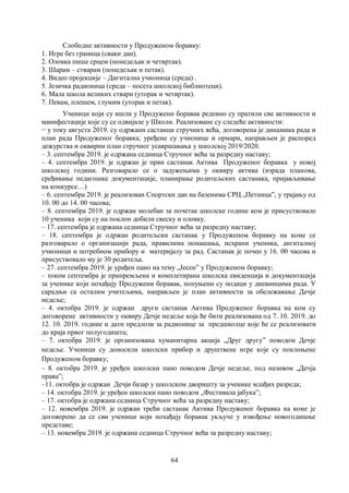 64
Слободне активности у Продуженом боравку:
1. Игре без граница (сваки дан).
2. Оловка пише срцем (понедељак и четвртак).
3. Шарам – стварам (понедељак и петак).
4. Видео пројекције – Дигитална учионица (среда) .
5. Језичка радионица (среда – посета школској библиотеци).
6. Мала школа великих ствари (уторак и четвртак).
7. Певам, плешем, глумим (уторак и петак).
Ученици који су ишли у Продужени боравак редовно су пратили све активности и
манифестације које су се одвијале у Школи. Реализоване су следеће активности:
− у току августа 2019. су одржани састанци стручних већа, договорена је динамика рада и
план рада Продуженог боравка; уређене су учионице и ормари, направљен је распоред
дежурства и оквирни план стручног усавршавања у школској 2019/2020.
– 3. септембра 2019. је одржана седница Стручног већа за разредну наставу;
– 4. септембра 2019. је одржан је први састанак Актива Продуженог боравка у новој
школској години. Разговарало се о задужењима у оквиру актива (израда планова,
сређивање педагошке документације, планирање родитељских састанака, пријављивање
на конкурсе…)
– 6. септембра 2019. је реализован Спортски дан на базенима СРЦ „Петница”, у трајању од
10. 00 до 14. 00 часова;
– 8. септембра 2019. је одржан молебан за почетак школске године ком је присуствовало
10 ученика који су на поклон добили свеску и оловку.
– 17. септембра је одржана седница Стручног већа за разредну наставу;
– 18. септембра је одржан родитељски састанак у Продуженом боравку на коме се
разговарало о организацији рада, правилима понашања, исхрани ученика, дигиталној
учионици и потребном прибору и материјалу за рад. Састанак је почео у 16. 00 часова и
присуствовало му је 30 родитеља.
– 27. септембра 2019. је урађен пано на тему „Јесен” у Продуженом боравку;
– током септембра је припремљена и комплетирана школска евиденција и документација
за ученике који похађају Продужени боравак, попуњени су подаци у дневницима рада. У
сарадњи са осталим учитељима, направљен је план активности за обележавање Дечје
недеље;
– 4. октобра 2019. је одржан други састанак Актива Продуженог боравка на ком су
договорене активности у оквиру Дечје недеље која ће бити реализована од 7. 10. 2019. до
12. 10. 2019. године и дати предлози за радионице за предшколце које ће се реализовати
до краја првог полугодишта;
– 7. октобра 2019. је организована хуманитарна акција „Друг другуˮ поводом Дечје
недеље. Ученици су доносили школски прибор и друштвене игре које су поклоњене
Продуженом боравку;
– 8. октобра 2019. је уређен школски пано поводом Дечје недеље, под називом „Дечја
праваˮ;
–11. октобра је одржан Дечји базар у школском дворишту за ученике млађих разреда;
– 14. октобра 2019. је уређен школски пано поводом „Фестивала јабука”;
– 17. октобра је одржана седница Стручног већа за разредну наставу;
– 12. новембра 2019. је одржан трећи састанак Актива Продуженог боравка на коме је
договорено да се сви ученици који похађају боравак укључе у извођење новогодишње
представе;
– 13. новембра 2019. је одржана седница Стручног већа за разредну наставу;
 