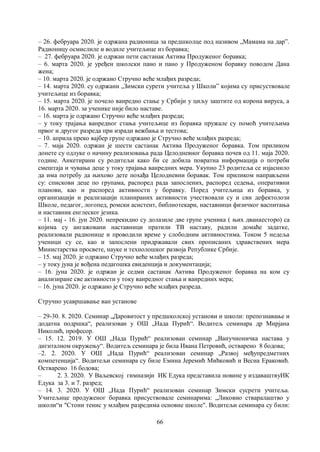 66
– 26. фебруара 2020. је одржана радионица за предшколце под називом „Мамама на дарˮ.
Радионицу осмислиле и водиле учитељице из боравка;
– 27. фебруара 2020. је одржан пети састанак Актива Продуженог боравка;
– 6. марта 2020. је уређен школски пано и пано у Продуженом боравку поводом Дана
жена;
– 10. марта 2020. је одржано Стручно веће млађих разреда;
– 14. марта 2020. су одржани „Зимски сурети учитеља у Школи” којима су присуствовале
учитељице из боравка;
– 15. марта 2020. је почело ванредно стање у Србији у циљу заштите од корона вируса, а
16. марта 2020. за ученике није било наставе.
– 16. марта је одржано Стручно веће млађих разреда;
– у току трајања ванредног стања учитељице из боравка пружале су помоћ учитељима
првог и другог разреда при изради вежбања и тестова;
– 10. априла преко вајбер групе одржано је Стручно веће млађих разреда;
– 7. маја 2020. одржан је шести састанак Актива Продуженог боравка. Том приликом
донете су одлуке о начину реализовања рада Целодневног боравка почев од 11. маја 2020.
године. Анкетирани су родитељи како би се добила повратна информација о потреби
смештаја и чувања деце у току трајања ванредних мера. Укупно 23 родитеља се изјаснило
да има потребу да њихово дете похађа Целодневни боравак. Том приликом направљени
су: спискови деце по групама, распоред рада запослених, распоред седења, оперативни
планови, као и распоред активности у боравку. Поред учитељица из боравка, у
организацији и реализацији планираних активности учествовали су и сви дефектолози
Школе, педагог, логопед, ромски асистент, библиотекари, наставници физичког васпитања
и наставник енглеског језика.
– 11. мај - 16. јун 2020. непрекидно су долазиле две групе ученика ( њих дванаесторо) са
којима су ангажовани наставници пратили ТВ наставу, радили домаће задатке,
реализовали радионице и проводили време у слободним активностима. Током 5 недеља
ученици су се, као и запослени придржавали свих прописаних здравствених мера
Министарства просвете, науке и технолошког развоја Републике Србије.
– 15. мај 2020. је одржано Стручно веће млађих разреда;
– у току јуна је вођена педагошка евиденција и документација;
– 16. јуна 2020. је одржан је седми састанак Актива Продуженог боравка на ком су
анализиране све активности у току ванредног стања и ванредних мера;
– 16. јуна 2020. је одржано је Стручно веће млађих разреда.
Стручно усавршавање ван установе
– 29-30. 8. 2020. Семинар „Даровитост у предшколској установи и школи: препознавање и
додатна подршка“, реализован у ОШ „Нада Пурић“. Водитељ семинара др Мирјана
Николић, професор.
– 15. 12. 2019. У ОШ „Нада Пурић“ реализован семинар „Ванучионичка настава у
дигиталном окружењу“. Водитељ семинара је била Ивана Петровић, остварено 8 бодова;
–2. 2. 2020. У ОШ „Нада Пурић“ реализован семинар „Развoj међупредметних
компетенција“. Водитељи семинара су биле Емина Јеремић Мићковић и Весна Ераковић.
Остварено 16 бодова;
– 2. 3. 2020. У Ваљевској гимназији ИК Едука представила новине у издаваштвуИК
Едука за 3. и 7. разред;
– 14. 3. 2020. У ОШ „Нада Пурић“ реализован семинар Зимски сусрети учитеља.
Учитељице продуженог боравка присуствовале семинарима: „Ликовно стваралаштво у
школи“и "Стони тенис у млађим разредима основне школе". Водитељи семинара су били:
 