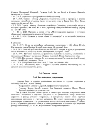 67
Славица Младеновић Ивановић, Снежана Илић, Звездан Тадић и Славиша Пвловић.
Остварено је 8 бодова;
– 20. 3. 2020. одржана онлајн обука Microsoft Office (Teams);
– 28. 4. 2020. Одржан вебинар „Коришћење бесплатних алата за припрему и држање
дигиталног часа (Prezi и Laarning Apss); организатор скупа је Група Клет, Жолт Коња,
презентер. Остварен 1 бод;
– 5. 5. 2020. Одржан вебинар „Примена алата Google Classroom у реализацији часова и
тестирања ученика“; ИК Клет; Жолт Коња, презентер. Присуствовала вебинару у трајању
од 1 сат, ИК Клет;
– 4 - 11. 5. 2020. Одржана је онлајн обука „Мултимедијални садржаји у функцији
образовања“ у организацији Академије Филиповић.
– 4. - 11. 5. 2020. Одржана је онлајн обука „Е портфолио” у организацији Академије
Филиповић.
У установи:
– 26. 8. 2019. Обука за коришћење есДневника, реализована у ОШ „Нада Пурић.
Презентацију извела Мирјана Беговић, учитељица. Остварена 2 бода.
– 26. 9. 2019. Рецензија уџбеника Свет око нас ИК БИГЗ, за први и други разред основне
школе. Реализовала учитељица Јелена Димитријевић, остварена 2 бода;
– 26. 9. 2019.. Протокол поступања у установи у одговору на насиље, злостављање и
занемаривање. Предавач наставница - Мирјана Смоловић, 2 бода, Наставничко веће;
– 27. 2. 2020. Презентацију уџбеника Логос, извела учитељица Светлана Арсић у Основној
школи „Нада Пурић“, остварена 2 бода;
– 29. 1. 2020. Употреба интерактивне табле, 2. бода. Наставничко веће;
– 25. 6. 2020. Наставничко веће – Мирјана Смоловић одржала презентацију Рад са
дељеним документима на Гугл диску.
3.6. Стручни тимови
3.6.1. Тим за стручно усавршавање
Чланови Тима за стручно усавршавање наставника и стручних сарадника у
школској 2019/2020. години били су:
 Координатор: Биљана Тодоровић, професор музичке културе,
 Чланови: Зорица Милић, педагог, Ана Савковић, директор Школе, Марија
Јанковић, професор разредне наставе.
Тим је током школске године пратио и евидентирао стручно усавршавање свих
запослених наставника и стручних сарадника и на тромесечном нивоу извештавао
директора о развоју стручног усавршавања и остваривању личног плана стручног
усавршавања наставника и стручних сарадника. На основу правилника о стручном
усавршавању, прикупљени су и евидентирани докази о стручном усавршавању. Утврђено
је да су обухваћени различите области и нивои реализованих активности које доприносе
развоју компетенција (К1, К2, К3, К4) наставника и стручних сарадника.
 