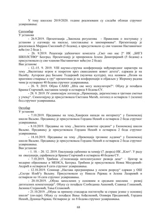 68
У току школске 2019/2020. године реализовани су следећи облици стручног
усавршавања:
Септембар
У установи
- 26.9.2019. Презентација ,,Законска регулатива - Правилник о поступању у
установи у одговору на насиље, злостављање и занемаривање“. Презентацију је
реализовала Мирјана Смоловић (5 бодова), а присуствовали су сви чланови Наставничког
већа (по 2 бода ).
- 26. 9.2019. Рецензија уџбеничког комплета ,,Свет око нас 2“ ИК ,,БИГЗ
ШКОЛСТВО“ Београд. Презентацију је припремила Јелена Димитријевић (5 бодова) а
присуствовали су сви чланови Наставничког већа (по 2 бода).
Ван установе
- 12.-15. 9. 2019. VIII научно-стручна конференција међународног карактера на
тему ,,Васпитање игром и покретом кроз свакодневни живот детета“, одржана је на
Палићу. Ауторски рад Биљане Тодоровић (музичка култура), под називом ,,Позив на
креативно стварање и гру“ презентован је на конференцији и објављен у Зборнику радова
чиме је остварено 40 бодова стручног усавршавања.
- 26. 9. 2019. Обука CASIO ,,Шта све могу калкулатори?“. Обуку је похађала
Бранка Старчевић, наставник хемије и остварила 8 бодова СУ.
- 28. 9. 2019. IV симпозијум логопеда ,,Превенција, дијагностика и третман сметњи
у учењу“. Симпозијуму је присуствовала Светлана Матић, логопед и остварила 1 (зелени)
бод стручног усавршавања.
Октобар
У установи
- 7.10.2019. Предавање на тему,,Хакерски напади на интернету“ у Економској
школи Ваљево. Предавању је присуствовала Гордана Нешић и остварила 2 бода стручног
усавршавања.
- 8.10.2019. Предавње на тему ,,Заштита животне средине“ у Економској школи
Ваљево. Предавању је присуствовала Гордана Нешић и остварила 2 бода стручног
усавршавања.
- 18.10.2019. Предавање на тему ,,Превенција трговине људима“ у Економској
школи Ваљево. Предавању је присуствовала Гордана Нешић и остварила 2 бода стручног
усавршавања.
Ван установе
- 1. 10. – 20. 12. 2019. Евалуација уџбеника за хемију (7. разред) ИК ,,Клет“. У раду
на евалуацији, сарађивала је Бранка Старчевић и остварила 40 бодова СУ.
- 7.10.2019. Трибина ,,Стилизација интелектуалног развоја деце“ – Центар за
модерно образовање и МЕНСА, Београд. Трибини је присуствовала Новка Мосуровић-
Андрић и остварила 8 сати стручног усавршавања.
- 12.10.2019. Семинар ,,Настава програмирања у осмом разреду“ одржан у ОШ
,,Сестре Илић“у Ваљеву. Присуствовали су Никола Рајевац и Јелена Лазаревић и
остварили по 16 сати стручног усавршавања.
- 20.10.2019. ,,Обука запослених у основним и средњим школама – развој
дигиталних компетенција“. Обуку су похађале Слободанка Ашковић, Славица Глишовић,
Јасмина Стојановић, Тања Селаковић.
- 21.10.2019. ,,Обука за примену стандарда постигнућа за стране језике у основној
школи“ (он-лајн). Обуку су похађале Вања Анђелковић, Оливера Продановић, Гордана
Нешић, Душица Рајевац. Остварено је по 8 бодова стручног усавршавања.
 