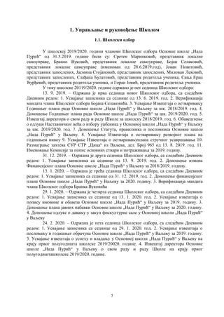 7
1. Управљање и руковођење Школом
1.1. Школски одбор
У школској 2019/2020. години чланови Школског одбора Основне школе „Нада
Пурић“ од 31.5.2019. године били су: Сретен Маринковић, представник локалне
самоуправе, Бранко Вуковић, представник локалне самоуправе, Бојан Селаковић,
представник локалне самоуправе (именован од 28.6.2019.год), Јован Новитовић,
представник запослених, Јасмина Стојановић, представник запослених, Милован Лековић,
представник запослених, Слађана Булатовић, представник родитеља ученика, Сања Ерац
Ђурђевић, представник родитеља ученика, и Горан Јовић, представник родитеља ученика.
У току школске 20119/2020. године одржано је пет седница Школског одбора:
13. 9. 2019. – Одржана је прва седница новог Школског одбора, са следећим
Дневним редом: 1. Усвајање записника са седнице од 13. 6. 2019. год. 2. Верификација
мандата члана Школског одбора Бојана Селаковића. 3. Усвајање Извештаја о остваривању
Годишњег плана рада Основне школе „Нада Пурић“ у Ваљеву за шк. 2018/2019. год. 4.
Доношење Годишњег плана рада Основне школе „Нада Пурић“ за шк. 2019/2020. год. 5.
Извештај директора о свом раду и раду Школе за школску 2018/2019. год. 6. Обавештење
о одлуци Наставничког већа о избору уџбеника у Основној школи „Нада Пурић“ у Ваљеву
за шк. 2019/2020. год. 7. Доношење Статута, правилника и пословника Основне школе
„Нада Пурић“ у Ваљеву. 8. Усвајање Извештаја о остваривању развојног плана на
годишњем нивоу 9. Усвајање Извештаја о остваривањуплана стручног усавршавања 10.
Разматрање захтева СУР СТР „Цица“ из Ваљева, дел. Број 965 од 13. 8. 2019. год. 11.
Именовање Комисије за попис основних ствари и потраживања за 2019. годину.
31. 12. 2019. – Одржана је друга седница Школског одбора, са следећим Дневним
редом: 1. Усвајање записника са седнице од 13. 9. 2019. год. 2. Доношење измена
Финансијског плана Основне школе „Нада Пурић“ у Ваљеву за 2018/2019. годину.
13. 1. 2020. – Одржана је трећа седница Школског одбора, са следећим Дневним
редом: 1. Усвајање записника са седнице од 31. 12. 2019. год. 2. Доношење финансијског
плана Основне школе „Нада Пурић“ у Ваљеву за 2020. годину. 3. Верификација мандата
члана Школског одбора Бранка Вуковића
29. 1. 2020. – Одржана је четврта седница Школског одбора, са следећим Дневним
редом: 1. Усвајање записника са седнице од 13. 1. 2020. год. 2. Усвајање извештаја о
попису имовине и обавеза Основне школе „Нада Пурић“ у Ваљеву за 2019. годину. 3.
Доношење плана јавних набавки Основне школе „Нада Пурић“ у Ваљеву за 2020. годину.
4. Доношење одлуке о давању у закуп фискултурне сале у Основној школи „Нада Пурић“
у Ваљеву
24. 2. 2020. – Одржана је пета седница Школског одбора, са следећим Дневним
редом: 1. Усвајање записника са седнице од 29. 1. 2020. год. 2. Усвајање извештаја о
пословању и годишњег обрачуна Основне школе „Нада Пурић“ у Ваљеву за 2019. годину.
3. Усвајање извештаја о успеху и владању у Основној школи „Нада Пурић“ у Ваљеву на
крају првог полугодишта школске 2019/20020. године. 4. Извештај директора Основне
школе „Нада Пурић“ у Ваљеву о свом раду и раду Школе на крају првог
полугодишташколске 2019/2020. године.
 