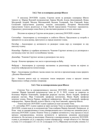 74
3.6.2. Тим за планирање развоја Школе
У школској 2019/2020. години, Стручни актив за развојно планирање Школе
чинили су: Марија Вуковић (координатор), Зорица Милић, Јелена Димитријевић, Новка
Мосуровић Андрић, Милена Миловановић, Биљана Тодоровић, Ана Савковић, Бојан
Селаковић (представник јединице локалне самоуправе), Катарина Михаиловић
(представник Савета родитеља) и Сара Мутић (представник Ученичког парламента).
Сарадници у реализацији плана били су сви наставни радници и остали запослени.
Послови на којима је Стручни актив радио у школској 2019/2020. години:
Септембар - Анализирани су потенцијали и слабости Школе; Предложене су потребе и
приоритети за даљи развој, приступило се изради акционог плана.
Октобар - Анализиране су активности из развојног плана које су планиране за ову
школску годину.
Новембар - Праћене су одређене активности. Чланови Стручног актива су се договорили о
састављању нове чек листе за посећивање часова.
Децембар - Чланови Стручног актива су разматрали чек листу.
Јануар - Коначно креирање чек листе и презентација на Већу.
Фебруар - Анализирана је едукација наставника за реализацију часова на којима се
подстичу међупредметне компетенције.
Март - Анализирање посећених часова новом чек листом и презенентација плана пројекта
„Десанка Максимовић“.
Јун - Анализа анкета које су попуњене током ванредног стања и предлог измене
Правилника о избору ученика генерације.
3.6.3. Тим за самовредновање рада Школе
Стручни Тим за самовредновањесу школске 2019/2020. године чинили следећи
чланови: Марија Јанковић (координатор тима до 25. 9. 2019. године до повратка са
боловања Марине Ковачевић), професори разредне наставе, Весна Андрић, професор
разредне наставе, Маја Станковић, професор математике, Ивана Вујић, професор
немачког језика, Никола Рајевац, професор информатике, Жељка Станојевић, професор
информатике, Зорица Милић, педагог Школе, и мр Ана Савковић, директор Школе.
Током школске 2019/2020. године одржано је осам састанака Тима.
– 11. септембра 2019. године одржан је први састанак Тима за смовредновање у школској
2019/2020. години када је за координатора Тима изабрана Марија Јанковић. Направљен је
План тима за самовредновање и план самовредновања као и договор око динамике рада у
школској 2019/2020. години. Планом Тима су утврђене активности у току процеса и после
процеса самовредновања, носиоца активности и временска динамика реализације
активности. На састанку је анализиран Извештај о самовредновању за школску 2019/2020.
годину и договорено да се у наредној години самовреднују четири области и то: Настава
и учење 2.4. (стандарди 2.4.1.) и 2.6. (стандарди 2.6.5.), Образовна постигнућа ученика 3.2
 