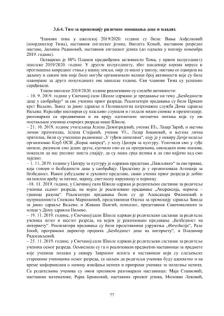 77
3.6.4. Тим за превенцију ризичног понашања деце и младих
Чланови тима у школској 2019/2020. години су били: Вања Анђелковић
(координатор Тима), наставник енглеског језика, Виолета Кењић, наставник разредне
наставе, Јасмина Радановић, наставник енглеског језика (до одласка у пензију новембра
2019. године).
Остварено је 80% Планом предвиђених активности Тима, у првом полугодишту
школске 2019/2020. године. У другом полугодишту, због пандемије корона вируса и
проглашења ванредног стања у нашој земљи, није се ишло у школу, настава се одвијала на
даљину и самим тим није било могуће организовати велики број активности које су биле
планиране за друго полугодиште ове школске године. Сви чланови Тима су успешно
сарађивали.
Током школске 2019/2020. године реализоване су следеће активности:
– 10. 9. 2019. године у Свечаној сали Школе одржано је предавање на тему „Безбедности
деце у саобраћају“ за све ученике првог разреда. Реализатори предавања су били Црвени
крст Ваљево, Завод за јавно здравље и Поливалентна патронажна служба Дома здравља
Ваљева. Најмлађи школарци су пажљиво слушали и гледали видео снимке и презентације,
разговарали са предавачима и на крају одгонетали загонетна питања која су им
постављале ученице старијих разреда наше Школе.
– 21. 10. 2019. године учитељица Јелена Димитријевић, ученик III1, Лазар Зарић, и његова
лични пратитилац, Јелена Стојанић, ученик VI1, Лазар Јовановић, и његова лична
пратилац, били су учесници радионице „У туђим ципелама“, коју је у оквиру Дечје недеље
организовао Клуб ОСИ „Корак напред“, у холу Центра за културу. Ускочили смо у туђе
ципеле, разумели смо једни друге, суочили смо се са препрекама, савладали нове изазове,
показали да нас разлике заиста спајају, да су наша срца велика и да смо најјачи кад смо
заједно.
– 1. 11. 2019. године у Центру за културу је одржана представа „Пажљивко“ за све прваке,
која говори о безбедности деце у саобраћају. Представу је у организовала Агенција за
безбедност. Након узбудљиве и духовите представе, сваки ученик првог разреда је добио
на поклон врећу за патике, мајицу, светлосну наруквицу и перницу.
–18. 11. 2019. године, у Свечаној сали Школе одржан је родитељски састанак за родитеље
ученика седмог разреда, на којем је реализовано предавање „Анорексија, нервоза –
границе разума“. Реализатори предавања били су др Александра Филиповић и
нутрициониста Снежана Маринковић, представници Одсека за промоцију здравља Завода
за jавно здравље Ваљево, и Живана Пантић, психолог, представник Саветовалишта за
младе у Дому здравља Ваљево.
– 19. 11. 2019. године, у Свечаној сали Школе одржан је родитељски састанак за родитеље
ученика петог и шестог разреда, на којем је реализовано предавање „Безбедност на
интернету“. Реализатори предавања су били представници удружења „iRevolucija“, Раде
Јекић, програмски директор пројекта „Безбедност деце на интернету“, и Владимир
Радосављевић.
– 25. 11. 2019. године, у Свечаној сали Школе одржан је родитељски састанак за родитеље
ученика осмог разреда. Осмислили су га и реализовали предметни наставници за предмете
које ученици полажи у оквиру Завршног испита и наставници који су одељењске
старешине ученицима осмог разреда, са циљем да родитељи ученика буду адекватно и на
време информисани о начину извођења испита и припреми ученика за полагање испита.
Са родитељима ученика су овом приликом разговарали наставници: Маја Станковић,
наставник математике, Рајна Бранковић, наставник српског језика, Милован Лековић,
 