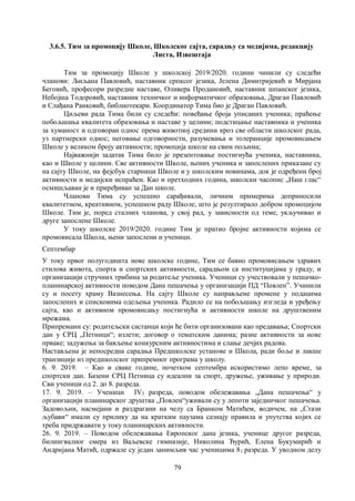 79
3.6.5. Тим за промоцију Школе, Школскoг сајта, сарадњу са медијима, редакцију
Листа, Извештаја
Тим за промоцију Школе у школској 2019/2020. години чинили су следећи
чланови: Љиљана Павловић, наставник српксог језика, Јелена Димитријевић и Мирјана
Беговић, професори разредне наставе, Оливера Продановић, наставник шпанског језика,
Небојша Тодоровић, наставник техничког и информатичког образовања, Драган Павловић
и Слађана Ранковић, библиотекари. Координатор Тима био је Драган Павловић.
Циљеви рада Тима били су следећи: повећање броја уписаних ученика; праћење
побољшања квалитета образовања и наставе у целини; подстицање наставника и ученика
за хуманост и одговоран однос према животној средини кроз све области школског рада,
уз партнерски однос; неговање одговорности, разумевања и толеранције промовисањем
Школе у великом броју активности; промоција школе на свим пољима;
Најважнији задатак Тима било је презентовање постигнућа ученика, наставника,
као и Школе у целини. Све активности Школе, њених ученика и запослених приказане су
на сајту Школе, на фејсбук старници Школе и у школским новинама, док је одређени број
активности и медијски испраћен. Као и претходних година, школски часопис „Наш глас“
осмишљаван је и приређиван за Дан школе.
Чланови Тима су успешно сарађивали, личним примерима доприносили
квалитетном, креативном, успешном раду Школе, што је резултирало добром промоцијом
Школе. Тим је, поред сталних чланова, у свој рад, у зависности од теме, укључивао и
друге запослене Школе.
У току школске 2019/2020. године Тим је пратио бројне активности којима се
промовисала Школа, њени запослени и ученици.
Септембар
У току првог полугодишта нове школске године, Тим се бавио промовисањем здравих
стилова живота, спорта и спортских активности, сарадњом са институцијама у граду, и
организацији стручних трибина за родитеље ученика. Ученици су учествовали у пешачко-
планинарској активности поводом Дана пешачења у организацији ПД “Повлен”. Учинили
су и посету храму Вазнесења. На сајту Школе су направљене промене у подацима
запослених и списковима одељења ученика. Радило се на побољшању изгледа и уређењу
сајта, као и активном промовисању постигнућа и активности школе на друштвеним
мрежама.
Припремани су: родитељски састанци који ће бити организовани као предавања; Спортски
дан у СРЦ „Петници“; излети; договор о тематским данима; разне активности за нове
прваке; задужења за бављење конкурсним активностима и слање дечјих радова.
Настављена је непосредна сарадња Предшколске установе и Школа, ради боље и лакше
транзиције из предшколског припремног програма у школу.
6. 9. 2019. – Као и сваке године, почетком септембра искористимо лепо време, за
спортски дан. Базени СРЦ Петница су идеални за спорт, дружење, уживање у природи.
Сви ученици од 2. до 8. разреда.
17. 9. 2019. – Ученици IV3 разреда, поводом обележавања „Дана пешачења“ у
организацији планинарског друштва „Повлен“уживали су у лепоти заједничког пешачења.
Задовољни, насмејани и раздрагани на челу са Бранком Матићем, водичем, на „Стази
љубави“ имали су прилику да на кратким паузама сазнају правила и упутства којих се
треба придржавати у току планинарских активности.
26. 9. 2019. – Поводом обележавања Европског дана језика, ученице другог разреда,
билингвалног смера из Ваљевске гимназије, Николина Ђурић, Елена Букумирић и
Андријана Матић, одржале су један занимљив час ученицима 81 разреда. У уводном делу
 