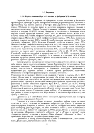 8
1.2. Директор
1.2.1. Период од септембра 2019. године до фебруара 2020. године
Директор Школе је извршио све програмске задатке предвиђене у Годишњем
програму рада директора. Највећи део времена посвећен је организацијским пословима и
програмирању рада Школе. Саставио је Програм рада директора за школску 2019/2020.
годину. Обезбедио је потребан кадар за неометано одржавање наставног процеса и
неопходне услове за рад у Школи. Поделио је задужења у обављању образовно-васпитног
процеса за школску 2019/2020. годину. Извршено је преузимање из Економске школе
Гордане Нешић, професора немачког језика, 11%, из Основне школе „Свети Сава“
Попучке Ненада Игњатовића, професора историје, 5%, Девет наставника је ангажовано на
одређено време: Марина Ковачевић, професор разредне наставе, 100%, Тања Селаковић,
професор разредне наставе, 100%, Марија Вуковић, професор математике, 100%, Неда
Аћимовић, дефектолог, 100%, Катарина Живковић, професор немачког језика, 33%,
Милован Лековић, саобраћајни инжењер на радном месту наставника физике, 90%, Јелена
Лазаревић на радном месту наставника математике, 66%, Тамара Лазић, саобраћајни
инжењер на радном месту наставника математике, 67%, Милош Ристовски, грађевински
инжењер на радном месту наставника информатике, 35% до 28. 10. 2019., Жељкa
Станојевић, професор географије и информатике, од 29. 10. 2019. на радном месту
наставника информатике 35%, географије 5% и технике и технологије 10%, Слађана
Ранковић, професор српског језика на радном месту библиотекар, 50%, Милада Бојић,
радник на одржавању фигијене, 100%.
Давао је упустава и смерницe при изради планова рада стручних органа и стручних
већа, планова рада у продуженом боравку ученика. Руководио је и организовао рад Тима
за развојно планирање, Тима за самовредновање рада Школе, Тима за заштиту ученика од
насиља, злостављања и занемаривања и Педагошког колегијума. Организовао и
координирао рад стручних служби у Школи (правне, финансијске, педагошке).
Организовао и контролисао рад Школе према законским прописима.
Организовао је презентацију Школе новој генерацији ученика и родитеља 30. 8. 2019.
године. Организовао је традиционалну свечаност „За срећан почетак нове школске
године“ (први петак у септембру) на којој су учествовали рецитатори, певачи и играчи,
ученици школе. Пратио је и организовао Зимске сусрете учитеља, презентације уџбеника,
радионице у оквиру Читалачког маратона, Крос РТС-а, Светски дан књиге, Језичку
приредбу. Организовао је Спортски дан у Спортско-рекреативном центру „Петница“.
Организовао је културне и јавне активности Школе, прослву школске славе Светог Саве,
Дана просветних радника, Еколошких датума по Плану обележавања еколошких датума,
три трибине за родитеље предшколаца, 16 радионица за предшколце Града Ваљева (сваке
среде у 18.00 часова).
Организовао је и обезбеђивао превоз запослених, превоз ученика, као и исхрану
ученика (ручак у продуженом боравку).
Планирао је и пратио набавке потрошног материјала, набавке нових наставних
средстава и учила, средстава за одржавање инфраструктуре Школе. У сарадњи са
градском управом, извршена је набавка: један лап-топ, интеррактивна табла, пројектор,
један компијутер, један ЦД плејера, лењири и шестари за учитеље, лопте и реквизити за
физичко и књиге за библиотеку у врдности 45.700,00 динара. Пратио је набавку часописа
за наставнике, „Педагошка стварност“, „Школски час“ и „Учење и настава“; листа
„Просветни преглед“ и листова за ученике „Мали забавник“, „Школарац“ и „Витез“ и
правну базу „Параграф лех“ за правно-финансијску службу.
Организовао је посету Дневном боравку за особе са инвалидитетом „Наши снови“,
током Дечје недеље, за ученике са посебним потребама.
 