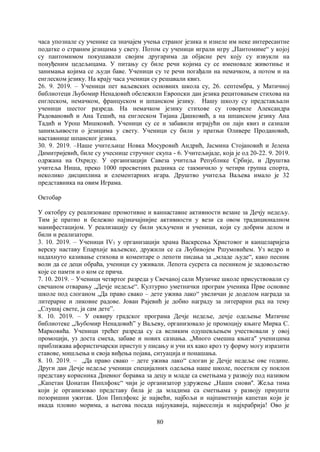 80
часа упознале су ученике са значајем учења страног језика и изнеле им неке интересантне
податке о страним језицима у свету. Потом су ученици играли игру „Пантомиме“ у којој
су пантомимом покушавали својим другарима да објасне реч коју су извукли на
понуђеним цедељицама. У питању су биле речи којима су се именовале животиње и
занимања којима се људи баве. Ученици су те речи погађали на немачком, а потом и на
енглеском језику. На крају часа ученици су решавали квиз.
26. 9. 2019. – Ученици пет ваљевских основних школа су, 26. септембра, у Матичној
библиотеци Љубомир Ненадовић обележили Европски дан језика рецитовањем стихова на
енглеском, немачком, француском и шпанском језику. Нашу школу су представљали
ученици шестог разреда. На немачком језику стихове су говориле Александра
Радовановић и Ана Тешић, на енглеском Тијана Дашковић, а на шпанском језику Ана
Тадић и Урош Мишковић. Ученици су се и забавили играјући он лајн квиз и сазнали
занимљивости о језицима у свету. Ученици су били у пратњи Оливере Продановић,
наставнице шпанског језика.
30. 9. 2019. –Наше учитељице Новка Мосуровић Андрић, Јасмина Стојановић и Јелена
Димитријевић, биле су учеснице стручног скупа - 6. Учитељијаде, која је од 20-22. 9. 2019.
одржана на Охриду. У организацији Савеза учитеља Републике Србије, и Друштва
учитеља Ниша, преко 1000 просветних радника се такмичило у четири групна спорта,
неколико дисциплина и елементарних игара. Друштво учитеља Ваљева имало је 32
представника на овим Играма.
Октобар
У октобру су реализоване промотивне и ваннаставне активности везане за Дечју недељу.
Тим је пратио и бележио најзначајнијие активности у вези са овом традиционалном
манифестацијом. У реализацију су били укључени и ученици, који су добрим делом и
били и реализатори.
3. 10. 2019. – Ученици IV3 у организацији храма Васкрсења Христовог и канцеларијеза
верску наставу Епархије ваљевске, дружили се са Љубивојем Ршумовићем. Уз ведро и
надахнуто казивање стихова и коментаре о лепоти писања за „младе људе“, како песник
воли да се деци обраћа, ученици су уживали. Лепота сусрета са песником је задовољство
које се памти и о ком се прича.
7. 10. 2019. – Ученици четвртог разреда у Свечаној сали Музичке школе присуствовали су
свечаном отварању „Дечје недеље“. Културно уметнички програм ученика Прве основне
школе под слоганом „Да право свако – дете ужива лако“ увеличан је доделом награда за
литерарне и ликовне радове. Јован Рајевић је добио награду за литерарни рад на тему
„Слушај свете, ја сам дете”.
8. 10. 2019. – У оквиру градског програма Дечје недеље, дечје одељење Матичне
библиотеке „Љубомир Ненадовић” у Ваљеву, организовало је промоцију књиге Мирка С.
Марковића. Ученици трећег разреда су са великим одушевљењем учествовали у овој
промоцији, уз доста смеха, забаве и нових сазнања. „Много смешна књига" ученицима
приближава афористичарски приступ у писању и учи их како кроз ту форму могу изразити
ставове, мишљења и своја виђења појава, ситуација и понашања.
8. 10. 2019. – „Да право свако – дете ужива лако“ слоган је Дечје недеље ове године.
Други дан Дечје недеље ученици специјалних одељења наше школе, посетили су поклон
представу корисника Дневног боравка за децу и младе са сметњама у развоју под називом
„Капетан Џонатан Пиплфокс“ чији је организатор удружење „Наши снови''. Жеља тима
који је организовао представу била је да младима са сметњама у развоју приушти
позоришни ужитак. Џон Пиплфокс је највећи, најбољи и најпаметнији капетан који је
икада пловио морима, а његова посада најлукавија, највеселија и најхрабрија! Ово је
 